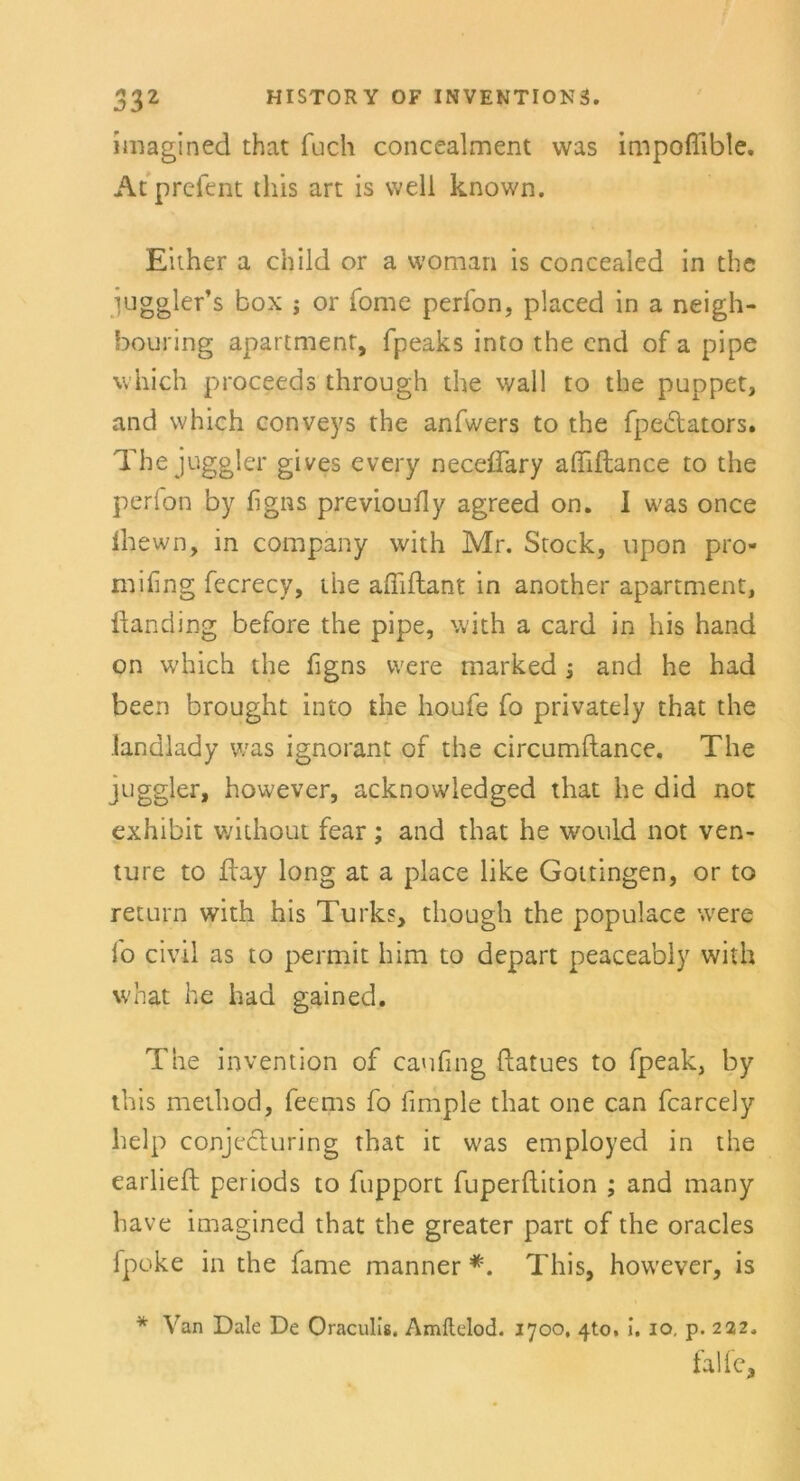 imagined that fuch concealment was impoflible. Atprefent tliis art is well known. Either a child or a vvoman is concealed in die iuggler’s box ; or Tome perfon, placed in a neigh- bouring apartment, fpeaks into die end of a pipe which proceeds through the wall to die puppet, and which conveys the anfwers to the fpedlators. The juggler gives every neceflary affiftance to the perion by figns previouily agreed on. I was once ihewn, in Company with Mr. Stock, upon pro- mifing fecrecy, die aßiftant in another apartment, ftancling before the pipe, with a card in his hand on which the figns were marked -3 and he had been brought into the houfe fo privately that the .landlad y was ignorant of the circumftance. The juggler, however, acknowledged that he did not exhibit without fear ; and that he would not ven- ture to flay long at a place like Gottingen, or to return with his Turks, though the populace were fo civil as to permit him to depart peaceably with what he had gained. The invention of caufing ftatues to fpeak, by tliis method, feems fo fimple that one can fcarcely lielp conjecluring that it was employed in the earlieft periods to fupport fuperflition ; and many liave imagined that the greater part of the oracles fpoke in the fame manner *. This, however, is * Van Dale De Oraculis. Amftelod. 1700, 4to, i. 10, p. 222,, falle.