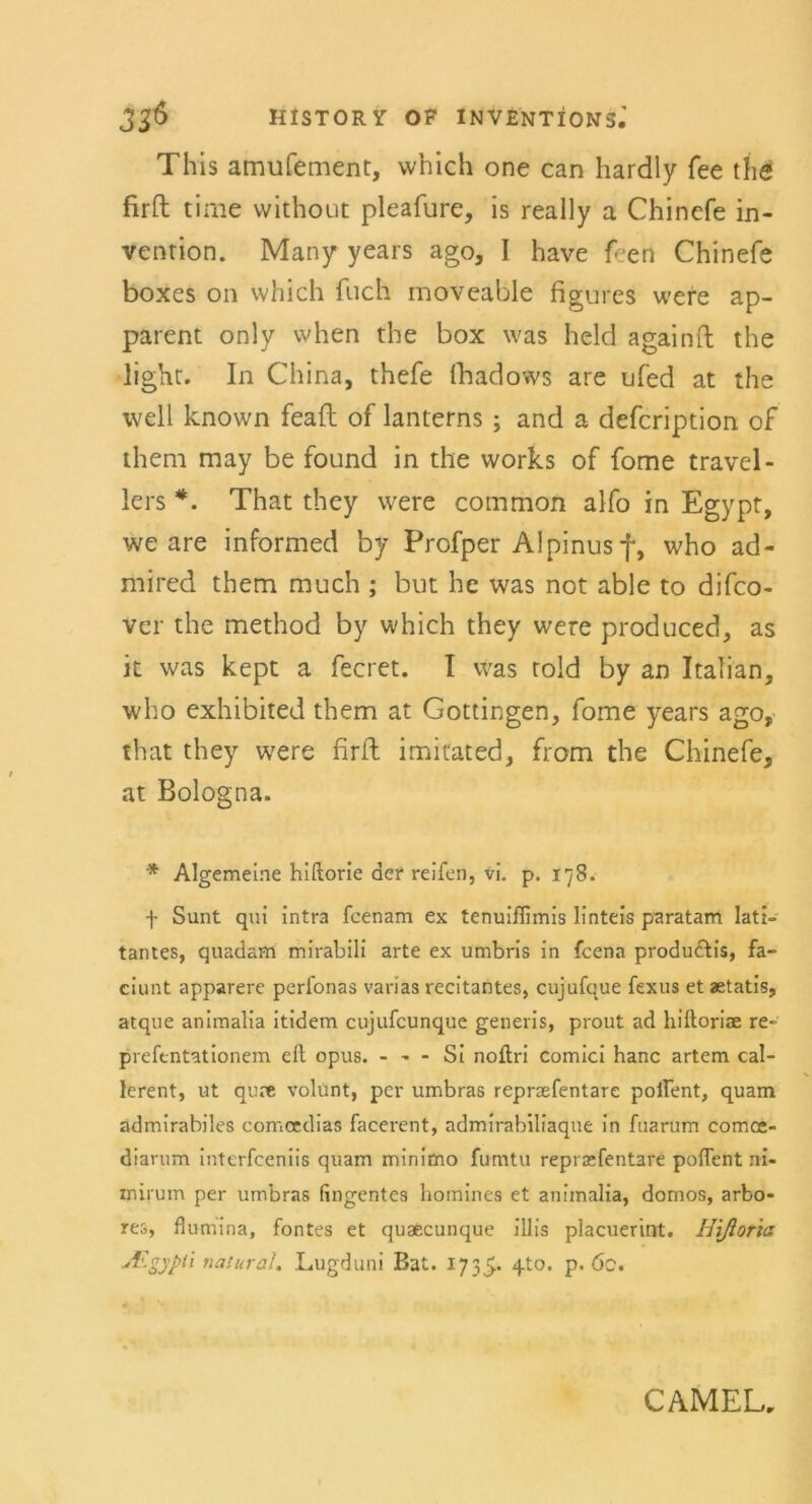 This amufement, which one can hardly fee the firft time without pleafure, is really a Chincfe in- vention. Many years ago, I have Gen Chinefe boxes on which fuch movcable figures were ap- parent only when the box was held againft the light. In China, thefe fhadows are ufed at the well known feaft of lanterns ; and a defcription of them may be found in the works of fome travel- lers *. That they were common alfo in Egypt, we are informed by Profper Alpinus f, who ad- mired them much ; but he was not able to difco- ver the method by which they were produced, as it was kept a fecret. I was told by an Italian, who exhibited them at Gottingen, fome years ago, that they were firft imitated, from the Chinefe, at Bologna. * Algemeine hiftorie der reifen, vi. p. iy8- f Sunt qui Intra fcenam ex tenuiflimis linteis paratam Iati- tantes, quadam mlrabili arte ex umbris in fcena produ&is, fa- ciunt apparere perfonas varias recitantes, cujufque fexus et aetatis, atque animalia itidem cujufcunque generis, prout ad hiftoriae re- prefentationem eft opus. - - - Si noftri comici hanc artem cal- lerent, ut qure volunt, per umbras repraefentare poifent, quam admirabiles comcedias facerent, admirabiliaque in fuarum comce- diarum interfceniis quam minimo fumtu repraefentare poflent ni- mirum per umbras fingentes homines et animalia, domos, arbo- res, flumina, fontes et quaecunque illis placuerint. Hiftoris A-gyph natural. Lugduni Bat. 1735. 4t0, P* öc. CAMEU