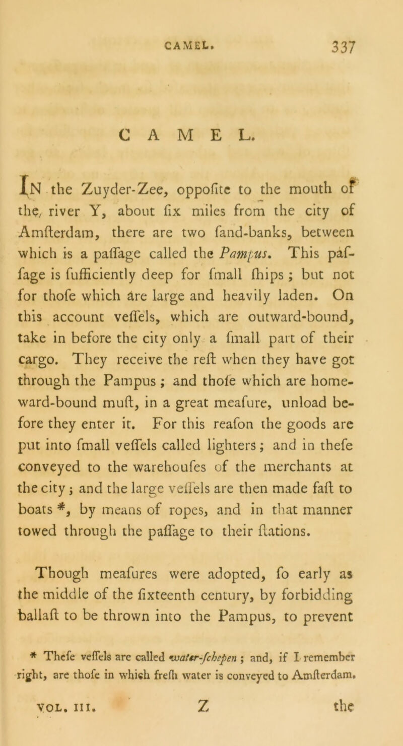 CAMEL. In the Zuyder-Zee, oppofitc to the mouth of the, river Y, about fix miies frcm the city of Amfterdam, there are two fand-banks, between which is a paflage called the Pampus. This paf- fage is fufficiently deep for fmall fliips ; but not for thofe which äre large and heavily laden. On this account veflels, which are outward-bound, take in before the city only a fmall part of their cargo. They receive the reft when they have got through the Pampus ; and thoie which are home- ward-bound rauft, in a great meafure, unload be- fore they enter it. For this reafon the goods are put into fmall veflels called lighters; and in thefe conveyed to the warehoufes of the merchants at the city; and the large veflels are then made fall to boats *, by means of ropes, and in that manner towed through the paflage to their (lations. Though meafures were adopted, fo early as the middle of the fixteenth Century, by forbidding ballafl: to be thrown into the Pampus, to prevent * Thefe veflels are called ivattr-fchcpen ; and, if I remember right, are thofe in which frefli water is conveyed to Amfterdam. yoL. in. Z the