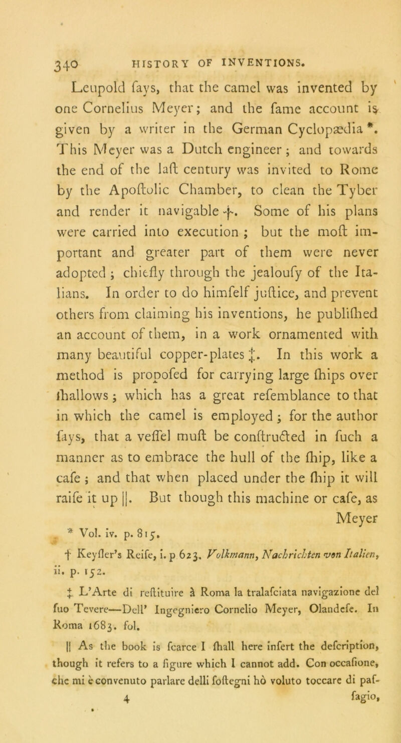 Leupold fays, that che camel was invented by one Cornelius Meyer; and ihe fame account given by a writer in the German Cyclopaedia *. This Meyer was a Dutch engineer; and towards the end of the lad Century was invited to Rome by the Apoftolic Chamber, to clean the Tyber and render it navigable-p. Some of his plans were carried into execution ; but the mofl im- portant and greater part of them were never adopted ; chitfly through the jealoufy of the Ita- lians. In order to do himfelf juflice, and prevent others from claiming his inventions, he publifhed an account of them, in a work ornamented with many beautiful copper-plates J. In this work a method is propofed for carrying large fhips over iliallows; which has a great refemblance to that in which the camel is employed ; for the author fays, that a veffel muft be conftruded in fuch a manner as to embrace the hüll of the fhip, like a cafe ; and that when placed under the fhip it will raife it up ||. But though this machine or cafe, as MeyeF * Vol. iv. p. 815. f Keyfler’s Reife, i. p 623. Volkmann, Nachrichten von Italien, ii. p. 152. X L’Arte di reftituire ä Roma la tralafciata navigazione del fuo Tevere—Dell’ Ingegniero Cornelio Meyer, Olandcfe. In Roma 1683. fol. |j As the book is fcarce 1 fhall here infert the defeription, though it refers to a figure which l cannot add. Con occafione, ehe mi e convenuto parlare delli foftegni ho voluto toccare di paf- 4 fagio*