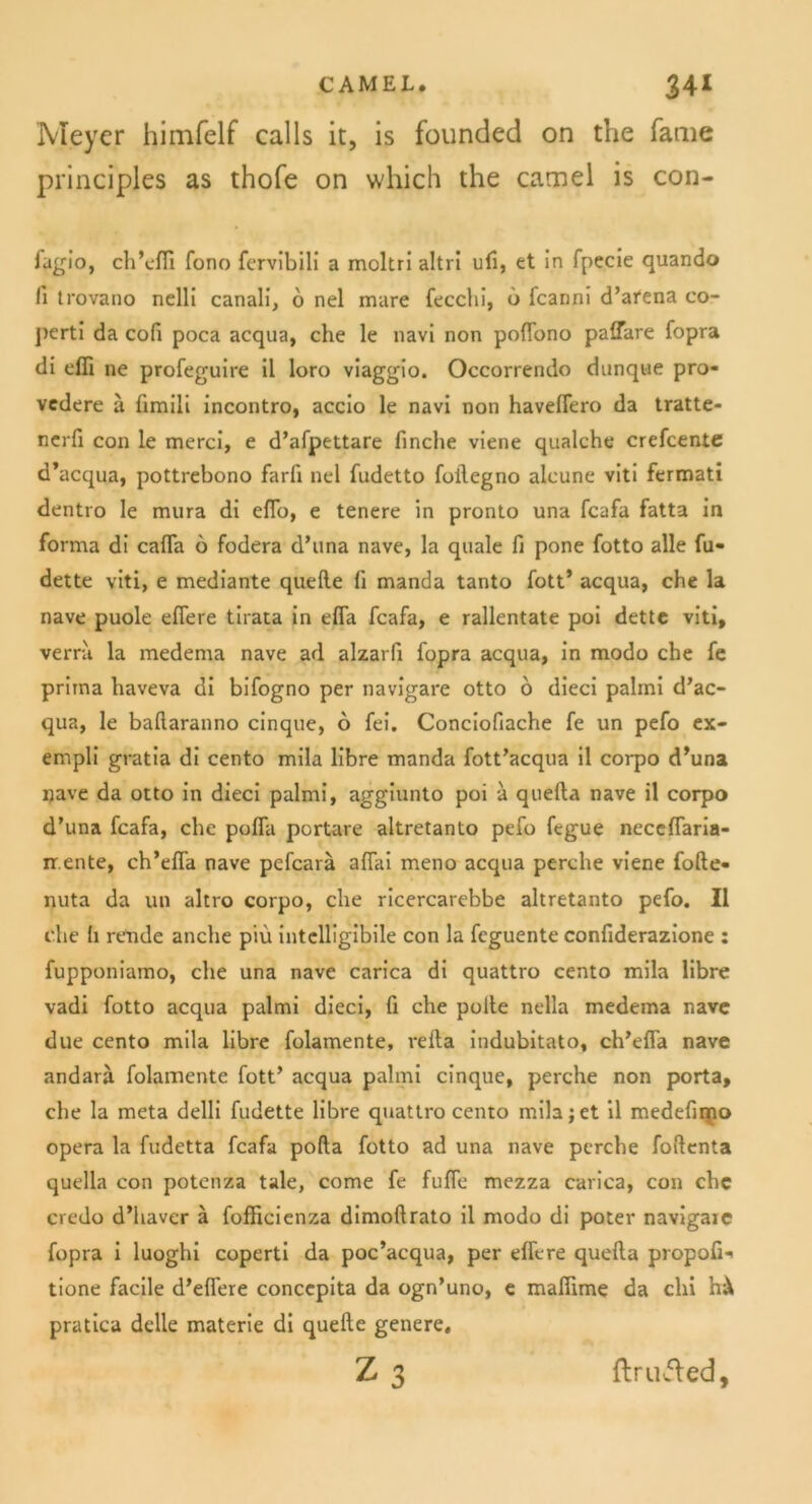 Meyer himfelf calls it, is founded on the Tarne principles as thofe on which the camel is con- fagio, ch’efii fono fervibili a moltri altri ufi, et in fpecie quando ii trovano nelli canali, o nel mare fecclii, 6 fcanni d’atena co- j)erti da cofi poca acqua, che le navi non poffono paffare fopra di effi ne profeguire il loro viaggio. Occorrendo dunque pro- vcdere ii fimili incontro, accio le navi non haveflero da tratte- nerfi con le merci, e d’afpettare finche viene qualche crefcente d’acqua, pottrebono farfi nel fudetto foilegno alcune viti fermati dentro le mura di effo, e tenere in pronto una fcafa fatta in forma di calfa 6 fodera d’una nave, la quäle fi pone fotto alle fu- dette viti, e mediante quelle fi manda tanto fott’ acqua, che la nave puole eifere tirata in efla fcafa, e rallentate poi dette viti, verrii la medema nave ad alzarfi fopra acqua, in modo che fe prima haveva di bifogno per navigare otto 6 dieci palmi d’ac- qua, le ballaranno cinque, 6 fei. Conciofiache fe un pefo ex- empli gratia di cento mila libre manda fott’acqua il corpo d’una nave da otto in dieci palmi, aggiunto poi a quefla nave il corpo d’una fcafa, che poffa portare altretanto pefo fegue necefTaria- ir.ente, ch’effa nave pefcarä alfai meno acqua perche viene folle- nuta da un altro corpo, che ricercarebbe altretanto pefo. Il che h rende anche piu intclligibile con la fcguente confiderazione : fupponiamo, che una nave carica di quattro cento mila libre vadi fotto acqua palmi dieci, fi che polte nella medema nave due cento mila libre folamente, refla indubitato, ch’efia nave andarä folamente fott’ acqua palmi cinque, perche non porta, che la meta delli fudette libre quattro cento mila j et il medefinpo opera la fudetta fcafa polla fotto ad una nave perche foftenta quella con potenza tale, come fe fufle mezza carica, con ehe credo d’haver ä fofficienza dimollrato il modo di poter navigaxe fopra i luoghi coperti da poe’aequa, per eifere quefla propoß- tione facile d’efl'ere concepita da ogn’uno, e maßime da chi h^ pratica dclle materie di quelle genere, Z 3 ftructed.