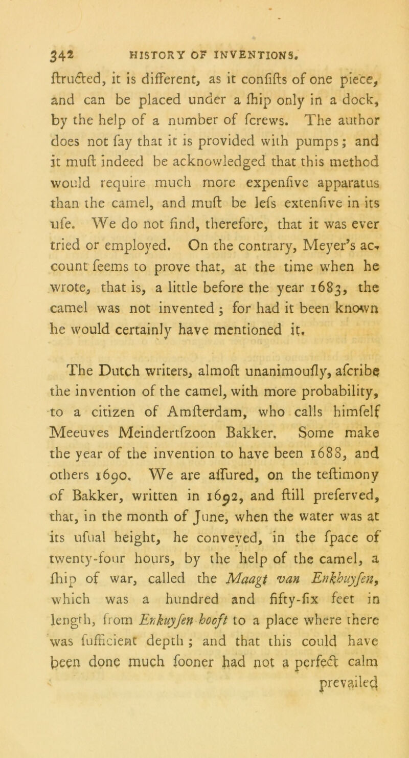 ftruded, it is different, as it confifts of one piece, and can be placed under a fhip only in a dock, by the help of a number of fcrews. The author does not fay that it is provided with pumps; and it muft indeed be acknovvledged that this method would require much more expenlive apparatus than the camel, and muft be lefs extenfive in its ufe. We do not find, therefore, that it was ever tried or employed. On the contrary, Meyer’s ac«. count feems to prove that, at the time when he wrote, that is, a little before the year 1683, the camel was not invented ; for had it been known he would certainly have mentioned it. The Dutch writers, almoft unanimoufly, afcribe the invention of the camel, with more probability, to a citizen of Amfterdam, who calls himfelf Meeuves Meindertfzoon Bakker. Some make the year of the invention to have been 1688, and others 1690, We are alfured, on the teftimony of Bakker, written in 1692, and ftill preferved, that, in the month of June, when the water was at its ufual height, he conveved, in the fpace of twenty-four hours, by the help of the camel, a fhip of war, called the Maagt van Enkhuyfen, vvhich was a hundred and fifty-fix feet in lengrh, from Enknyfen hocft to a place where there was fufficient depth ; and that this could have been done much fooner had not a perfed calm prevailed