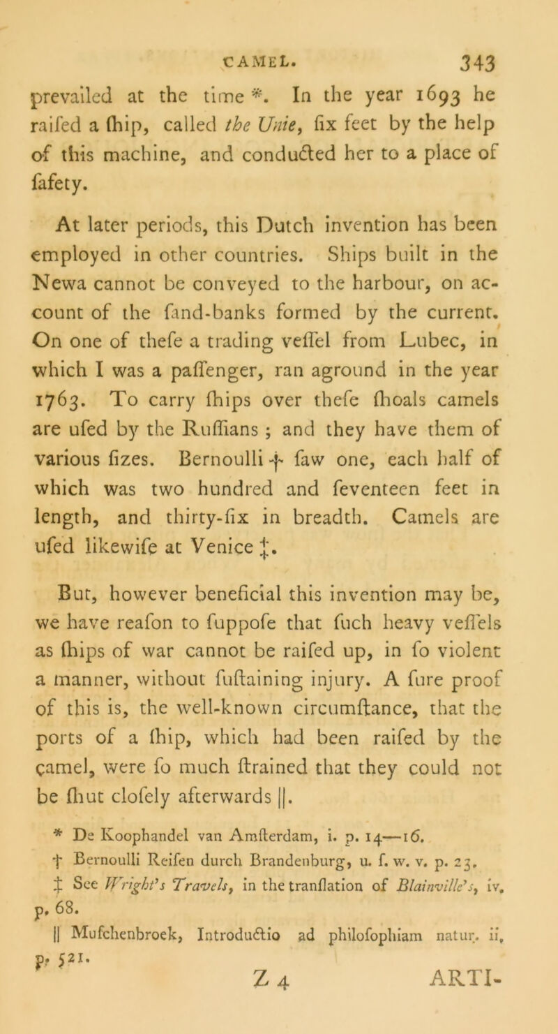 prevailed at the time In the year 1693 he raifed a (hip, called the Unie, fix feet by the help of tiiis mach ine, and condu&ed her to a place ot fafety. At later periods, this Dutch invention has been employed in other countries. Ships built in the Newa cannot be conveyed to the harbour, on ac- count of the ftnd-banks formed by the current. On one of thefe a trading veffei from Lubec, in which I was a paffenger, ran aground in the year 1763. To carry fhips over thefe fhoals camels are ufed by the Ruffians ; and they have them of various fizes. Bernoulli faw one, each half of which was two hundred and feventeen feet in length, and thirty-fix in breadth. Camels are ufed likewife at Venice J. But, however beneficial this invention may be, we have reafon to fuppofe that fuch heavy veffels as (hips of war cannot be raifed up, in fo violent a manner, without fuftaining injury. A fure proof of this is, the well-known circumffance, that the ports of a (hip, which had been raifed by the camel, were fo much ftrained that they could not be flaut clofely afcerwards ||. * De Koophandel van Amfterdam, i. p. 14—16. 4 Bernoulli Reifen durch Brandenburg, u. f. w. v. p. 23, X See Wngbt's Travels, in the tranflation of Blainvillc’s, iv. p, 68. || Mufchenbroek, Introdudtio ad philofophiam natur. iit p. 521. Z 4 ARTI-