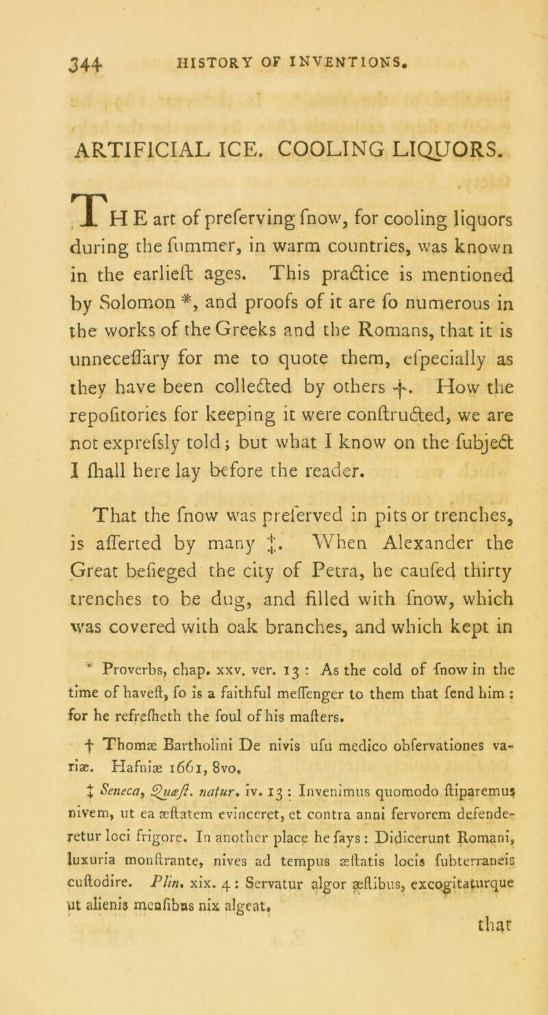 ARTIFICIAL ICE. COOLING LIQUORS. Th E art of preferving fnow, for cooling liquors during the fummer, in warm countries, was known in the earlieft ages. This pra&ice is mentioned by Solomon *, and proofs of it are fo numerous in the works of theGreeks and the Romans, that it is unnecefl'ary for me to quote them, efpecially as they have been colletted by others -p. Hovv the repofitories for keeping it were conftru&ed, we are not exprefsly told; but what I know on the fubjed I fhall here lay before the read er. That the fnow was preferved in pitsor trenches, is afferted by many j;. When Alexander the Great befieged the city of Petra, he caufed thirty trenches to be dug, and filled with fnow, vvhich was covered with oak branches, and which kept in * Proverbs, chap. xxv. ver. 13 : As the cold of fnow in the time of haveft, fo is a faithful mefTenger to them that fend him : for he refrefheth the foul of his mafters. ■f Thomas Bartholini De nivis ufu medico obfervationes va- riae. Hafniae 1661, 8vo. J Seneca, Quafl. natur. iv. 13 : Invenimus quomodo ftiparemus nivem, ut ea seftatem evinceret, et contra anni fervorcm defende- retur loci frigore. In another place hefays: Didicerunt Romani, luxuria monftrante, nives ad tempus acftatis locis fubterraneis cuftodire. Plin. xix. 4 : Servatur algor aellibus, excogitaturque ut alienis meufibns nix algeat.