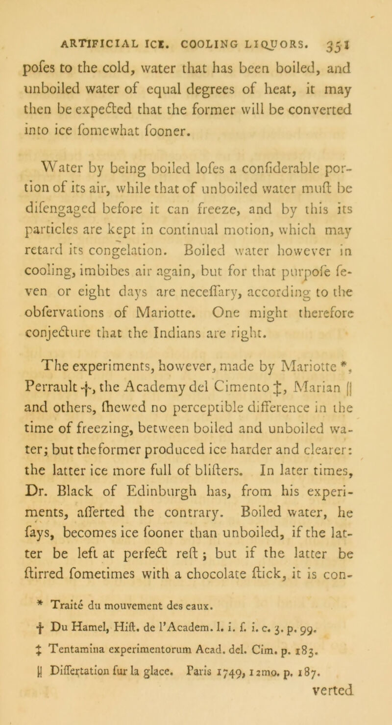 pofes to the cold, water that has been boiled, and unboiled water of equal degrees of heat, it may then be expeded that the former will be converted into ice fomewhat fooner. Water by being boiled lofes a confiderable por- tion of its air, while thatof unboiled water muft be difengaged before it can freeze, and by this its particles are kept in continual motion, vvhich may retard its congelation. Boiled water however in cooling, imbibes air again, but for that purpofe fe- ven or eight days are neceffary, according to the obfervations of Mariotte. One might therefore conjedure that the Indians are right. The experiments, however,, made by Mariotte *, Perrault -p, the Academy del Cimento Marian || and others, fhcwed no perceptible difference in the time of freezing, between boiled and unboiled wa- ter; but the former produced ice harder and clearer: the latter ice more full of blifters. In later times, Dr. Black of Edinburgh has, from his experi- ments, afferted the contrary. Boiled water, he fays, becomes ice fooner than unboiled, if the lat- ter be left at perfed reft ; but if the latter be ftirred fometimes with a chocolate flick, it is con- * Traitc du mouvement des eaux. •f* Du Hamei, Hift. de l’Academ. 1. i. {. i. c. 3. p. 99. % Tentamina experimentorum Acad. del. Cim. p. 183. U Differtation für la glace. Paris 1749, umo. p, 187. verted