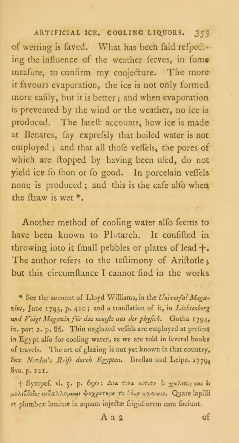 cf wetting is faved. What has been faid refpedl- ing the influence of the weather ferves, in fome meafure, to confirai my conjedture. The more ic favours evaporation, the ice is not only formed more eafily, but it is bettet*; and when evaporation is prevented by the wind or the weather, no ice is produced. The lateft accounts, how ice is made at Benares, fay exprefsly that boiled water is not employed ; and that all thofe veffels, the pores of which are ftopped by having been ufed, do not yield ice fo foon or fo good. In porcelain veffels none is produced ; and this is the cafe alfo when the flravv is wet *. Another method of coohng water alfo feems to have been known to Plutarch. It confifted in throwing into it fmall pebbles or plates of lead -f. The author refers to the teftimony of Ariftotle j but this circumftance I cannot find in the works * See the account of Lloyd Williams, in the Univerfal Maga- zine, June 1793, p. 410; and a tranflation of it, in Lichtenberg und Voigt Magazin für das neueße aus der phyßck. Gotha I 794, ix. part 2. p. 86. Thin unglazed vefTels are employed at prefent in Egypt alfo for cooling water, as we are told in feveral books of travels. The art of glazing is not yet known in that country* See Norden*s Reife durch Egypten. Brefiau und Leipz. *779* 8vo. p. 121. ■J* Sympof. vi. 5. p. 690: Ala. Tivx uiTiOtv 0/ p/aAw.j xai ot fjLoXivSion; fu£a/\Ao:xivoK to t-Suf ttOiOvc-iv. Quare lapilli et plumbeae laminoe in aquam injeflae frigidiorem eam faciunt. A a 2 of