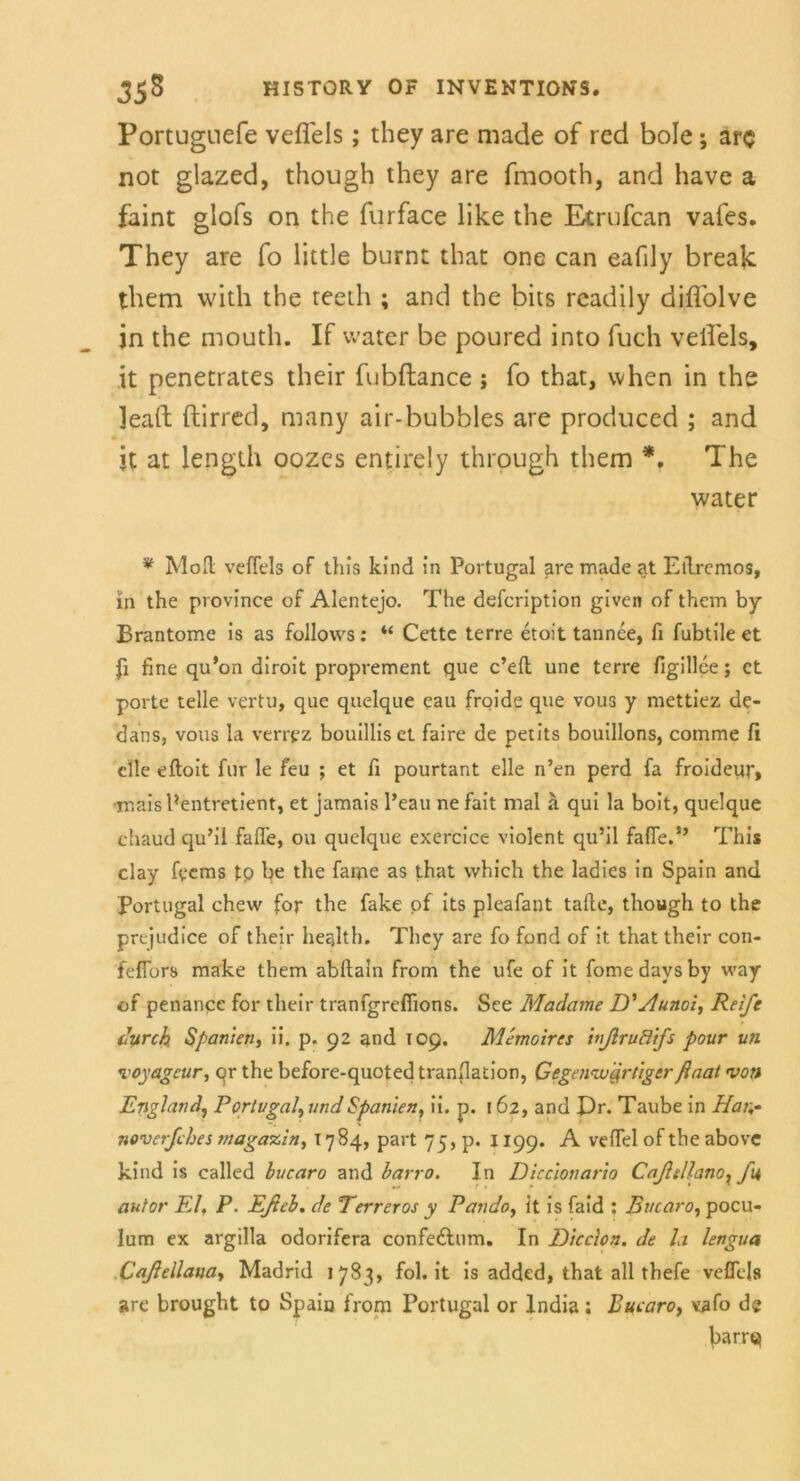 Portugnefe veflels; they are made of red bole; arc not glazed, though they are fmooth, and have a faint glofs on the furface like the Etrufcan vafes. They are fo litde burnt that one can eafily break them with the reeth ; and the bits readily diflblve jn the mouth. If water be poured into fuch veflels, it penetrates their fubflance; fo that, when in the leaft ftirred, many air-bubbles are produced ; and it at length oozes entirely through them *. The water * Mod veflels of this kind in Portugal are made at Elh-emos, in the province of Alentejo. The defcription given of them by Brantome is as follovvs: “ Cette terre etoit tannee, fl fubtile et fl fine qu’on diroit proprement que c’eft une terre figillce; et porte teile vertu, que quelque eau froide que vous y mettiez de- dans, vous la verrpz bouilliset faire de petits bouillons, comme fl eile eftoit für le feu ; et fl pourtant eile n’en perd fa froideur, ■maisPentretient, et jamais Peau ne fait mal ä qui la boit, quelque chaud qu’il fafle, ou quelque exercice violent qu’il falle.” This clay fee ms tp be the faipe as that vvhich the ladies in Spain and Portugal chew for the fake of its pleafant tafle, though to the prejudice of their health. They are fo fond of it that their con- feflbrs make them abftain from the ufe of it fomedaysby way of penance for their tranfgreflions. See Madame D'Aunoi, Reife durch. Spanien, ii. p. 92 and 109. Memoires inßrudfs pour un voyageur, or the before-quoted tranflation, Gegenwärtigerßaat von England, Portugal, und Spanien, ii. p. 162, and Dr. Taube in Hat;- noverfebes magazin, 1784, part 75, p. 1199. A veflel of the above kind is called hucaro and harro. In Diccionario Caßillanox fu autor El. P. Eßeh. de Terreros y Pando, lt is faid : Bucaro, pocu- lum ex argilla odorifera confedhim. In Dicclon. de la lengua Caßellana, Madrid 1783, fol.it is added, that all thefe veflels are brought to Spaiu from Portugal or lndia: Bucaro, vafo de bartet