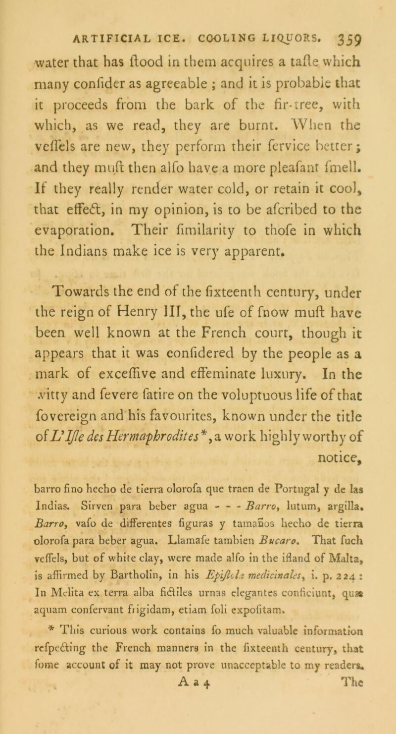 water that has itood in them acquires a tafle which many confider as agreeable ; and it is probable that ic proceeds from the bark of the fir-tree, with which, as we read, they are burnt. When the velFels are new, they perform their fervice better; and they muü: then aifo have a more pleafant frnell. It they really render water cold, or retain it cool, that effeft, in my opinion, is to be afcribed to the evaporation. Their fimilarity to thofe in which the Indians make ice is very apparent. Towards the end of the fixteenth Century, under the reign of Henry III, the ufe of fnow muft have been well known at the French court, though it appears that it was confidered by the people as a mark of exceffive and effeminate luxtiry. In the .vitty and fevere fatire on the voluptuous life of that fovereign and his favourites, known linder the title otL'Iße des Hermaphrodit es *, a work highly worthy of notice, barro fino hecho de tierra olorofa que trnen de Portugal y de las Indias. Sirven para beber agua - — Barro, lutum, argilla. Barro, vafo de differentes figuras y tamaaos hecho de tierra olorofa para beber agua. Llamafe tambien Bucaro. That fuch veffcls, but of white clay, were made alfo in the ifland of Malta, is affirmed by Bartholin, in his Epißcls mcdiclnalesy i. p. 224 : In Mclita ex terra alba fi&iles urnas elegantes conficiunt, qu» aquam confervant ftigidam, etiam foli expofitam. * This curious work contains fo much valuable Information refpedling the French manners in the fixteenth Century, that fome account of it may not prove unacceptable to my readers. A a 4 The