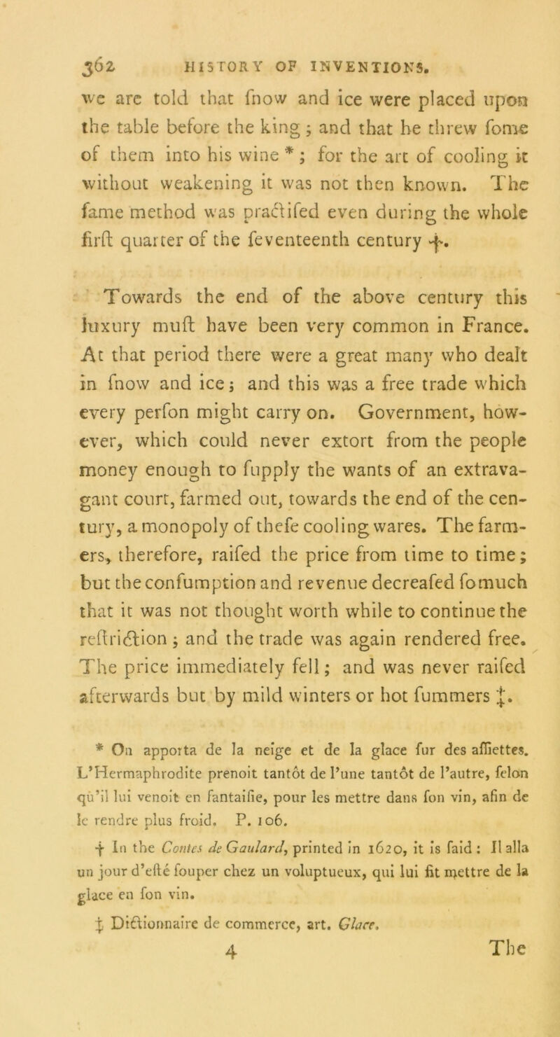 we are told that fhow and ice were placed upon the table betöre the king ; and that he threw Tome of them into his wine * ; for the arc of cooling k xvithout vveakening it was not then known. The fame method was praclifed even during the whole firft quarter of the feventeenth Century Towards the end of the above Century this luxury mutt have been very common in France. At that period there were a great many who dealt in fnow and ice; and this was a free trade which every perfon might carry on. Government, how- ever, which could never extort from the people money enough to fupply the wants of an extrava- gant court, farmed out, towards the end of the Cen- tury, amonopoly of thefecoolingwares. Thefarm- ers* therefore, raifed the price from time to time; but tbeconfumption and revenue decreafed fomuch that it was not thought worth while to continuethe rcflridfion ; and the trade was again rendered free. The price immediately feil; and was never raifed afterwards but by mild winters or hot fummers * On apporta de la neige et de la glace für des affiettes. L’Hermaphrodite prenoit tantot de l’une tantot de l’autre, felon qü’il lui venoit en fantaifie, pour les mettre dans fon vin, afin de Ic rendre plus froid, P. 106. •f In the Contes de Gaulard, printed in 1620, it is faid : II alla un jour d’efte fouper chez un voluptueux, qui lui fit iqettre de la glace en fon vin. % Dtftionnaire de commerce, art. Glace, 4 The