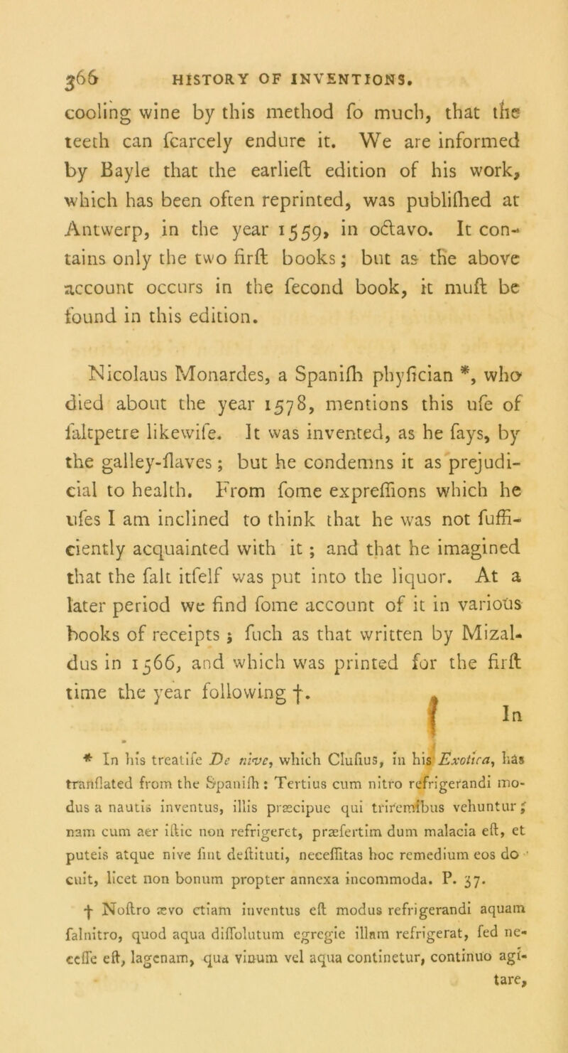 cooling wine by this metliod fo mucb, tbat the teeth can fcarcely endure it. We are informed by Bayle that the earlieft edition of bis work, which bas been often reprinted, was publifhed ar Antwerp, in the year 1559, in o&avo. It con- tains only the two firft books; but as the above account occurs in the fecond book, it muft be found in this edition. Nicolaus Monardes, a Spanifh phyfician *, wbo* died about the year 1578, mentions this ufe of faltpetre likewife. It was invented, as he fays, by the galley-flaves; but he condemns it as prejudi- cial to health, From fome expreffions which he vifes I am inclined to think that he was not fuffi- eiently acquainted with it ; and that he imagined that the falt itfelf was put into the liquor. At a later period we find fome account of it in varioüs books of receipts ; fuch as that written by Mizal- dus in 1566} and which was printed for the firft time the year following f. ■ * In bis treatife De nive, whicb Clufius, in bis Exotica, liäs tranflated from the Spanifh: Tertius cum nitro refrigerandi mo- dus a nautis inventus, illis prascipuc qui triremibus vehuntur nam cum aer iftic non refrigeret, praefertim dum malacia eft, et puteis atque nive fint deftituti, neceffitas hoc remedium eos do cuit, licet non bonum propter annexa incommoda. P. 37. •f- Noftro asvo ctiam inventus eft modus refrigerandi aquam falnitro, quod aqua diffolutum egregie illnm refrigerat, fed ne- cefle eft, lagenam, qua vinum vel aqua continetur, continuo agi- tare.