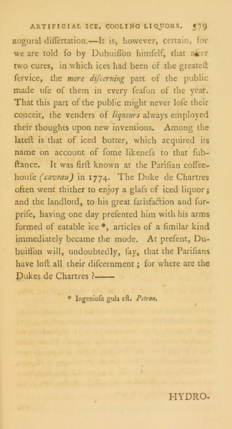 augural diflertation.—It is, however, ccrtain, for we are told fo by Dubuifiön himfelf, that a^er tvvo eures, in which ices had been of the greatelt fervice, the more dijeerning part of the public made ufe of theni in every feafon of the year. That this part of the public might never lofe their conceit, the venders of liqueurs always employed their thoughts upon new inventions. Among the lateft is that of iced butter, which acquired its name on account of fome likenefs to that fub- ftance. It was firft known at the Parifian cofiee- houfe (caveau) in 1774. The Duke de Chartres often went thither to enjoy a glafs of iced liquor; and the landlord, to his great fatisfadtion and fur- prife, having one day prefented him with his arms formed of eatable ice *, articles of a fimilar kind immediately became the mode. At prefent, Du- buiifon will, undoubtedly, fay, that the Pariiians have loft all their difeernment; for where are the Dukes de Chartres ? * Ingcniofa gula eil. Petron, 4 HYDRO-