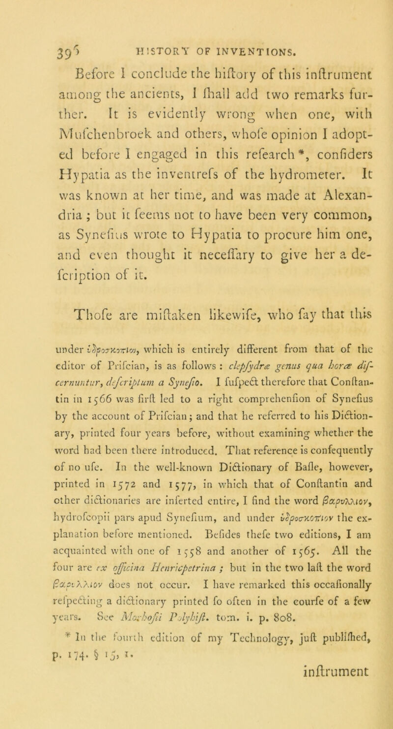 Before 1 conclude the hiftory of this inftrument among the ancients, I fhail add two remarks fut- ther. It is evidcntly wrong when one, with Mufchenbroek and others, whoie opinion 1 adopt- ed before I engaged in this refearch#, confiders Hy patia as the inventrefs of the hydromcter. It was known at her time, and was made at Alexan- dria ; but it feems not to have been very common, as Synefius wrote to Hypatia to procure him one, and even thought it neceffary to give her a de- fcription of it. Thofe are miftaken likewife, who fay that this under vSpoyxoviov, which is entirely different from that of the editor of Prifcian, is as follows : clcpfydra gcnus qua hora dif- ccrnuntur, defcriptum a Synefio. 1 fufpedt thertfore that Conflan- tin in 1566 was firft led to a right compvehenfion of Synefius by the account of Prifcian; and that he referred to his Diction- ary, printed four years before, without examining whether the word had been there introduced. That reference is confequently of no ufe. In the well-knovvn Didlionary of Balle, however, printed in 1572 and 1577, in which that of Conftantin and other didtionaries are inferted entire, I find the word /3apt>AAiov, hydrofcopii pars apud Synefium, and under v$poc/.OTtiov the ex- planation before mentioned. Befides thefe two editions, I am acquainted with one of 1^58 and another of 1565. All the four are rx qfficina Htnricpetrina ; but in the two lall the Word ßapiXKiov does not occur. I have remarked this occafionally relpedtiug a didlionary printed fo often in the courfe of a few years. See Moi-hoßi PAyhiß. tom. i. p. 808. ' In tlie fourth edition of my Technology, juft publilhed, P- 174* § 15> * • inftrument