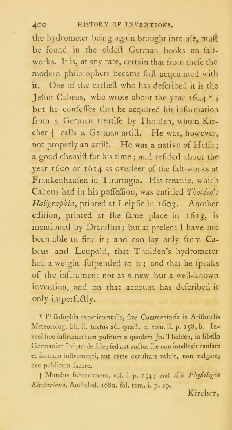the hydrometer being again broüght into ufe, muft be found in the oldeft German books on falt- vvorks. It is, at any rate, certain that from.thefe the modern philofophers became firft acquainted with it. One of the earliefl vvho has defcribeu it is the Jefuit C abeus, who wrote about the year 1644* 5 but he confeftes that he acquired his Information from a German treatife by Tholden, whom Kir- cherf calls a German artift. He was, however, not properly an artift. He was a native of Hefte ; a good chemift for his time ; and refided about the year 1600 or 1614 as overfeer of the falt-vvorks at Frankenhaufen in Thuringia. His treatife, which Cabeus had in his pofteftion, was entitled ßholden's Haligrapbia, printed at Leipfic in 1603. Another edition, printed at the iame place in 1613, is mentioned by Draudius; but at prefent I have not been able to find it; and can fay only from Ca- beus and Leopold, that Tholden’s hydrometer had a weight fufpended to it; and that he fpeaks of the inftrument not as a new but a well-known invention, and on that account has defcribed in only imperfeblly. * Phllofophia experimentalis, five Commentaria in Ariftotelis Meteorolog. lib. ii. textus 26. quaell. 2- tom. ii. p. 158, b. In- veni hoc inftrumentum pofitum a quodam Jo. Tholden, in libello Germanice fcripto de Tale; fedaut au&or iile non intellexit caufam et formam inftrumenti, aut certe occultare voluit, non vulgare* nec publicum facere, f Mnndus fubterraneus, vol. i. p. 234; and alfo Phyßologut Kircheriann, Amflelod. 1680. fol. tom, i. p. 29. Kircher*