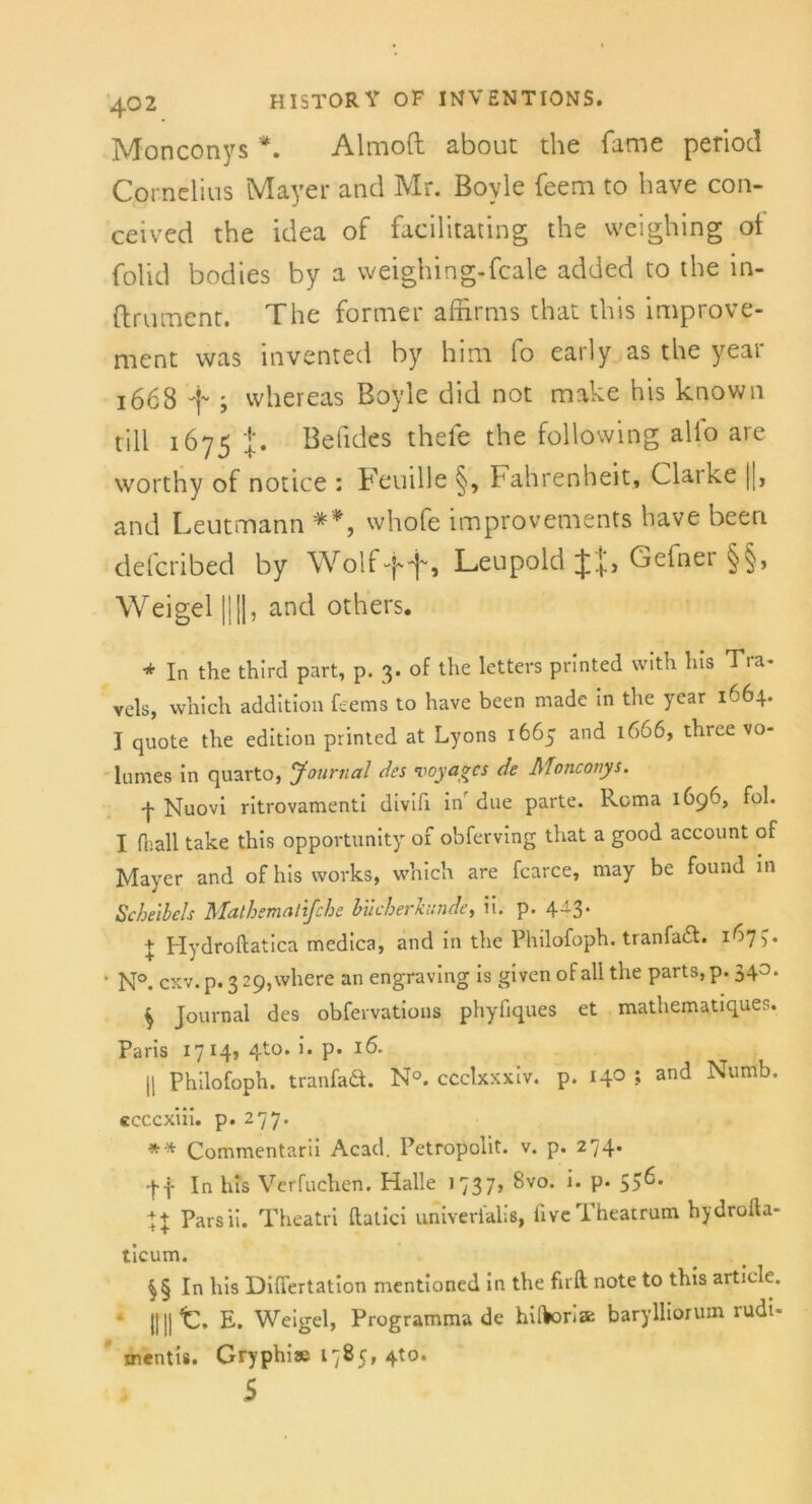 Monconys *. Almoft about the fame period Cornelius Mayer and Mr. Boyle feem to have con- ceived the idea of facilitating the weighing of folid bodies by a weighing-feale added to the in- ftrument. The formet afiirms that this improve- ment was invented by him fo early as the year 1668 i vvhereas Boyle did not make his known tili 1675 Befides thefe the following allo are worthy of notice : Femlle §, Fahrenheit, Claike |[, and Leutmann **, whofe improvements have beeri defcribed by Wolf ff, Leupold JJ, Gefner §§, Weigel ||||, and others. * In the third part, p. 3. of the letters printed with Ins Tra- vels, which addltion feems to have been made in the year 1664. J quote the edition printed at Lyons 1665 and 1666, three vo- Inmes in quarto, Journal des voyages de Monconys. 'j- Nuovi ritrovamenti divifi in due parte. Roma 1696, fol. I fl;all take this opportunity of obferving that a good account of Mayer and of his works, which are fcarce, may be found in Scheibels Mathemalifche bücherhinde, ii. p. 4-3* I Hydroftatica medica, and in the Philofoph. tranfadl. 1^7 )• • N°. cxv.p. 329,where an engraving is givenof all the parts, p. 340. $ Journal des obfervations phyfiques et mathematiques. Paris 1714, 4to. i. p. 16. || Philofoph. tranfadt. N°. ccclxxxiv. p. 140 ; and Numb. ccccxiii. p. 277. ** Commentarii Acad. Petropolit. v. p. 274. -ff In his Verfuchen. Halle 1737» ^vo. l' P* 55^* 7+ Parsii. Theatri flatici univerialiß, fiveTheatrum hydrofta- ticum. In his Differtation mentioned in the firft; note to this artiele. ||||t. E. Weigel, Programmade hiftori» barylliörum rudi- mentis. Gryphiae 1785, 4to. 5