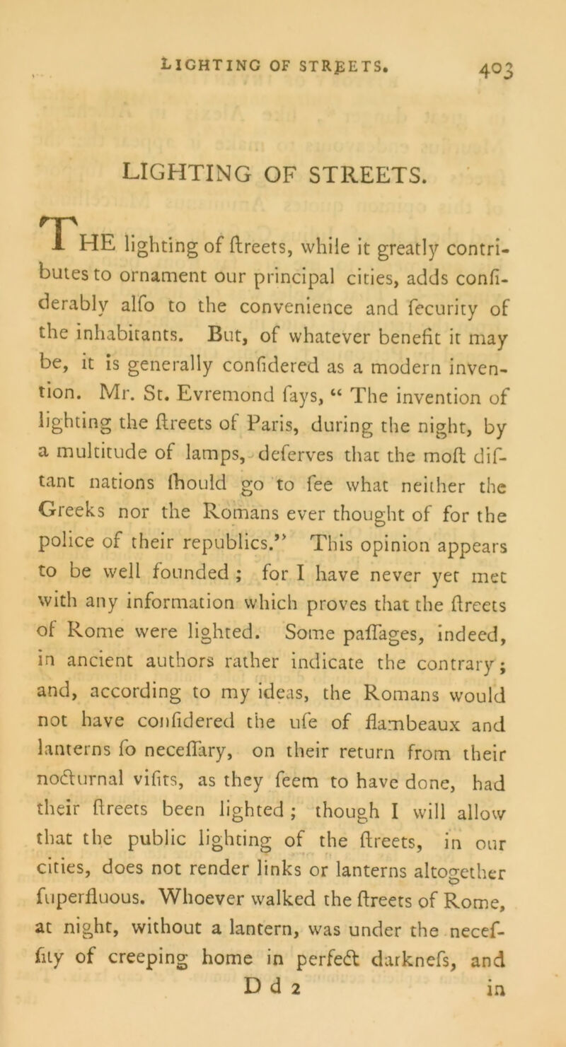 * LIGHTING OF STREETS. The lighting of ftreets, while it greatly contri- butes to Ornament our principal cities, adds confi- derablv alfo to the convenience and fecurity of the inhabitants. But, of whatever benefit it may be, it is general ly confidered as a modern inven- tion. Mr. St. Evremond fays, “ The invention of lighting the ftreets of Paris, during the night, by a multitude of lamps, deferves that the moft dif- tant nations lhould go to fee what neither the Greeks nor the Romans ever thought of for the police of their republics.” This opinion appears to be well founded ; for I have never yet met with any Information which proves that the ftreets of Rome were lighted. Some paftages, indeed, in ancient authors räther indicate the contrary; and, according to my ideas, the Romans would not have confidered the ufe of flambeaux and lanterns fo neceftary, on their return from their nochirnal vifits, as they feem to have done, had their ftreets been lighted ; though I will allow that the public lighting of the ftreets, in our cities, does not render links or lanterns altogether fuperfluous. Whoever walked the ftreets of Rome, at night, without a lantern, was under the necef- fity of creeping home in perfed darknefs, and D d 2 in