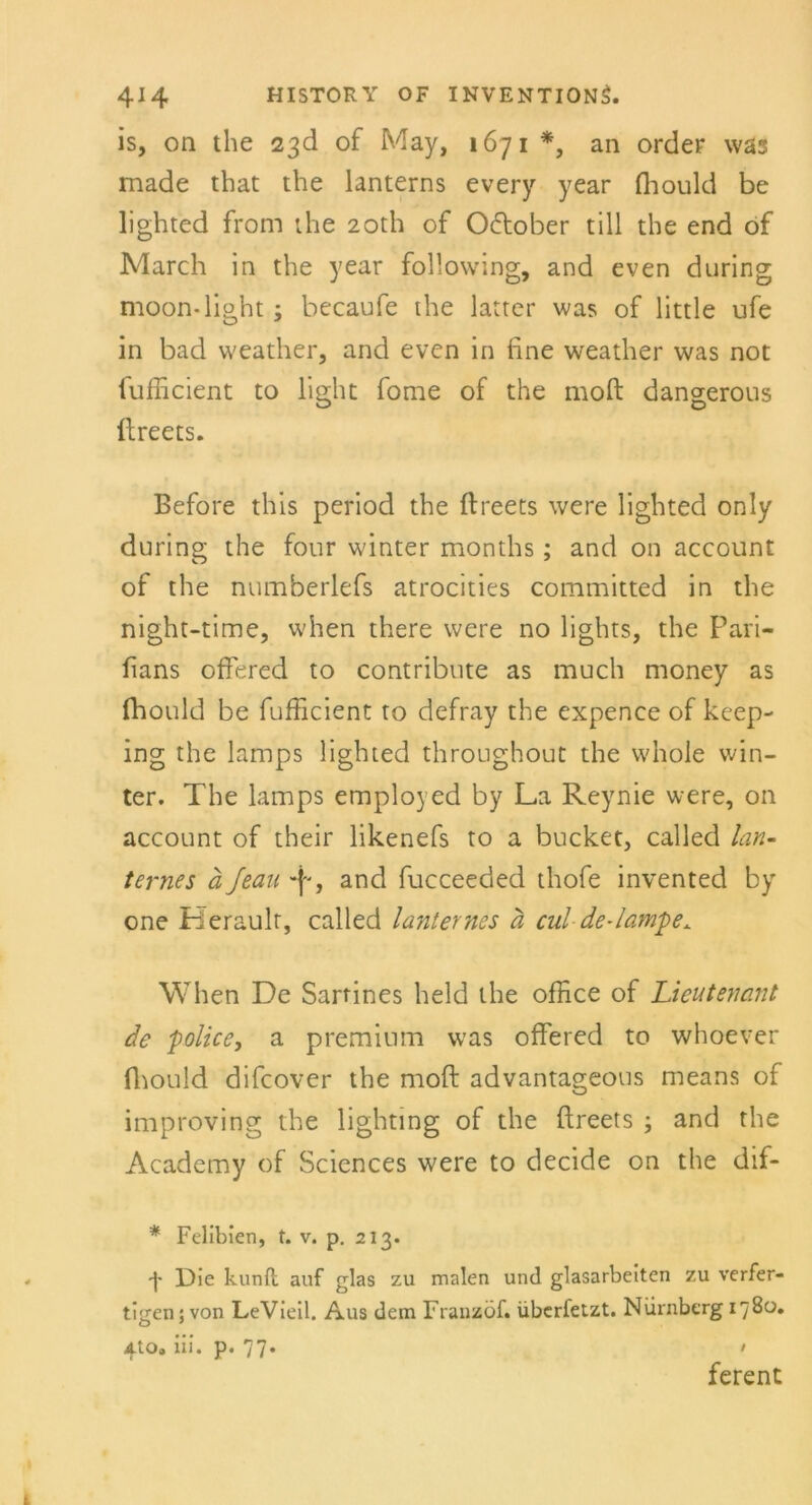 is, on the 2^d of May, 1671 *, an Order was made that the lanterns every year fhould be lighted from the 2oth of Oktober tili the end of March in the year following, and even during moon-light ; becaufe the latter was of little ufe in bad weather, and evcn in fine weather was not fufficient to light fome of the moft dangerous ftreets. Before this period the ftreets were lighted only during the four winter months; and on account of the numberlefs atrocities committed in the night-time, when there were no lights, the Pari- fians offered to contribute as much money as fhould be fufficient to defray the expence of keep- ing the lamps lighted throughout the whole win- ter. The lamps employed by La Reynie were, on account of their likenefs to a bücket, called Un- ter ne s a Jean , and fucceeded thofe invented by one Herault, called lanternes a cul de-lampe. When De Sartines held the office of Lieutenant de police, a premium was offered to whoever fhould difcover the moft advantageous means of improving the lighting of the ftreets ; and the Academy of Sciences were to decide on the dif- * Felibien, t. v. p. 213. ■f- Die kunfi; auf glas zu malen und glasarbeiten zu verfer- tigen; von LeVieil. Aus dem Franzöf. überfetzt. Nürnberg 1780. Ato. iii. p. 77* • ferent