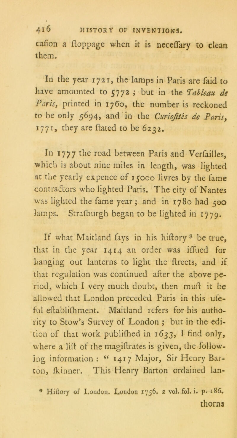 cafion a ftoppage vvhen it is necefiary to clean them. In the year 1721, the lamps in Paris are faid to have amounted to 5772 ; but in the Tableau, de Paris, printed in 1760, the number is reckoned to be only 5694, and in the Curioßtes de Paris, 1771, they are ftated to be 6232. In 1777 l^e road between Paris and Verfailles, which is about nine miles in length, was Jighted at the yearly expence of 15000 livres by the fame contraflors who lighted Paris. The city of Nantes was lighted the fame year; and in 1780 had 500 lamps. Strafburgh began to be lighted in 1779. If what Maitland fays in his hiftory* be true, that in the year 1414 an Order was ifiued for hanging out lanterns to light the ftreets, and if that regulation was continued after the above pe- riod, which I very much doubt, then muft it be ailowed that London preceded Paris in this ufe- ful eftablilliment. Maitland refers for his autho- rity to Stow’s Survey of London ; but in the edi- tion of that work publifhed in 1633, I find only, where a litt of the magiftrates is given, the follow- ing information : u 1417 Major, Sir Henry Bar- ton, fkinner. This Henry Barton ordained lan- * Hiftory of I.ondon. London 1756. 2 vol. fol. i. p* 186. thorns