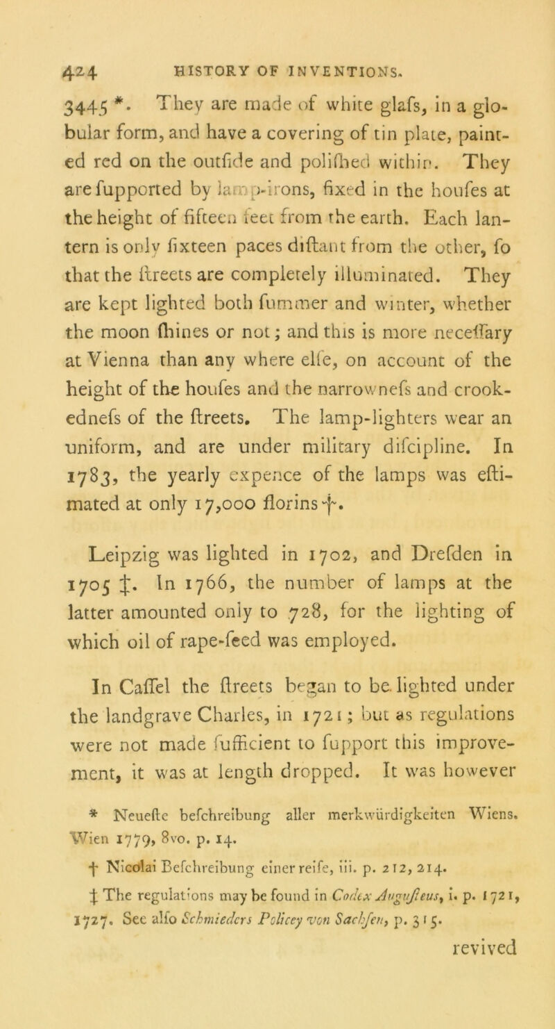 3445 *. They are made of white glafs, in a gio- buiar form, and have a covering of tin plate, paint- ed red on the outfide and polifhed within. They arefupported by lamp-irons, fixed in the houfes at the height of fifteen feet from rhe earth. Each lan- tern isordy hxteen paces diftant from the other, fo that the ilreets are completely illuminated. They are kept lighted both fummer and Winter, whether the moon fliines or not; and this is more neceffary at Vienna than any where eile, on account of the height of the houfes and the narrownefs and crook- ednefs of the ftreets. The lamp-lighters wear an uniform, and are under military difcipline. In 1783, the yearly expence of the lamps was efti- mated at only 17,000 florins'-f. Leipzig was lighted in 1702, and Drefden in 1705 t* *766, the number of lamps at the latter amounted oniy to 728, for the lighting of vvhich oil of rape-feed was employed. In Caflel the flreets began to be. lighted under the landgrave Charles, in 1721; but as regulations were not made fufficient to fupport this improve- ment, it was at length dropped. It was however * Neueftc befchreibung aller merkwürdigkeiten Wiens. Wien 1779, 8vo. p. 14. 4 Nicolai Befchreibung einer reife, iii. p. 212, 214. 4 The regulat’ons may be found in Codex Angvßeusy i. p. 1721, 1727. See alfo Schmieden Policey von Sach/cn, p. 3 r 5. revived