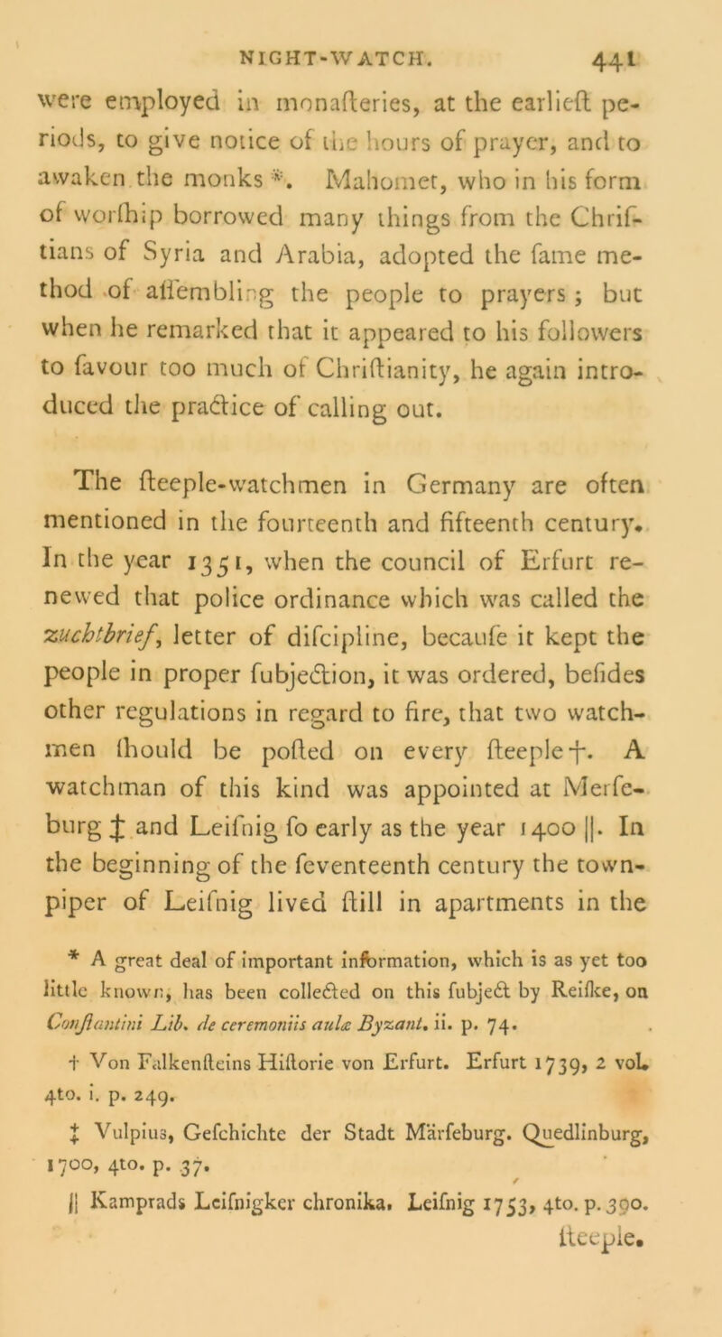 were employed in monafteries, at the earlieft pe- riods, to give notice of tue hours of prayer, and to awaken the monks *. Mahomet, who in his form of worfhip borrowed many things from the Chrif- tians of Syria and Arabia, adopted the fame me- thod ot allembling the people to prayers ; but when he remarked that it appeared to his followers to favour too much of Chriftianity, he agatn intro- duced the pradice of calling out. The fleeple-watchmen in Germany are often nientioned in the fonrteenth and fifteenth Century, ln the year 1351, when the council of Erfurt re- newed that police ordinance vvhich was called the zuchtbrief, letter of difcipline, becaufe it kept the people in proper fubjedion, it was ordered, befides other regulations in regard to fire, that two watch- iuen (hould be pofled on every fteeple-f. A watchman of this kind was appointed at Merfe- bürg J and Leifnig fo early as the year [400 ||. In the beginning of the feventeenth Century the town- piper of Leifnig lived ftill in apartments in the * A great deal of important Information, vvhich is as yet too littlc known, lias been colle&ed on this fubjedt by Reiflce, on Conßantim Lib. de ceremonüs auht Byzant. ii. p. 74. + Von Falkenfteins Hiflorie von Erfurt. Erfurt 17 39> 2 vol. 4to. i. p. 24g. J Vulpius, Gefchichte der Stadt Märfeburg. Quedlinburg, 1700, 4to. p. .37. f jj Kamprads Lcifnigkcr chronika. Leifnig 1753, 4to. p. 300. iteepie.