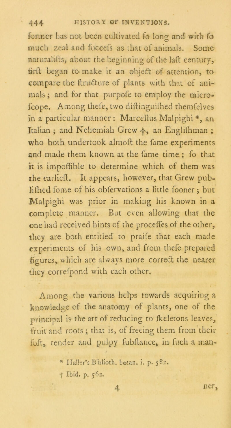 former bas not been cukivated fo long and with fo much zeal and fuccefs as that of animals. Some naturalius, about the beginning of the laft Century, firft began to make it an objedt of attention, to compare the ftrudture of plants with that of ani- inals; and for that purpofe to employ the micro- fcope. Among thele, two diftinguilhed themfelves in a particular manner : Marcellus Malpighi *, an Italian ; and Nehemiah Grew -p, an Englifhman ; who both undertook almoft the fame experiments and made them known at the fame time ; fo that it is impoffible to determine which of them was the earliefL It appears, however, that Grew pub- lifhed fome of bis obfervations a little fooner; but Malpighi was prior in making bis known in a complete manner. But even allowing that the one had received hints of the procefles of the other, they are both entitled to praife that each made experiments of bis own, and from tbefe prepared figures, which are always more correct the nearer they correfpond with cach other. Among the various helps towards acquiring a knowledge of the anatomy of plants, one of the principal is the art of reducing to /keletons leaves, fruit and roots; that is, of freeing them from their ioft, tender and pulpy fubftance, in flieh a man- * Haller’s Blblioth, botan. i. p. 582. t Ibid. p. 562. ner. 4