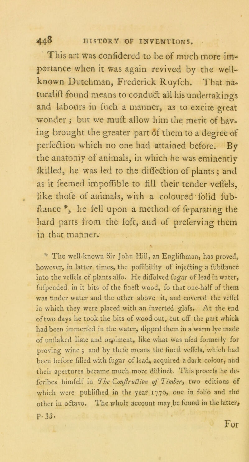 This art was confidered to be of much more im- portance wlien it was again revived by the well- known Dutchman, Frederick Ruyfch. That na<* turalift found means to condud all bis undertakings and labours in fuch a manner, as to excice great wonder ; but \ve muft allow him the merit of hav- ing brought the greater part öf them to a degree of perfe&ion which no one had attained before. By the anatoniy of animals, in which he was eminently fkilled, he was led to the difle&ion of plants; and as it feemed impoffible to fill their tender veffels, like thofe of animals, with a coloured ■ folid fub- ftance *, he feil upon a method of feparating the hard parts from the foft, and of preferving them in that manner. r* The well-known Sir John Hill, an Englifhman, has proved, however, in latter times, the poffibilitv of inje&ing a fubflance into the veffels of plants alfo. He diffolved fugar of lead in water, fufpended in it bits of the fineft wood, fo that one-half of them was tmder water and the other above it, and covered the veffel in which they were placed with an inverted glafs. At the end of two days he took the bits of wood out, cut olf the part which hadbeen immerfed in the water, dipped them in a warm lye made of unflakcd lime and orfnment, like what was ufed formerly for proving vvine ; and by thefe means the fineil veffels, which had been before filled with fugar of kad, acquired a dark colour, and their apertures became much more diftindl. This procefs he de- fcribes himfelt in The Conßruclion ofTimber, two editions of which were publiflied in the year 1770, one in folio and the other in otlavo. The whole account may.be found in the latter, P* 33» For