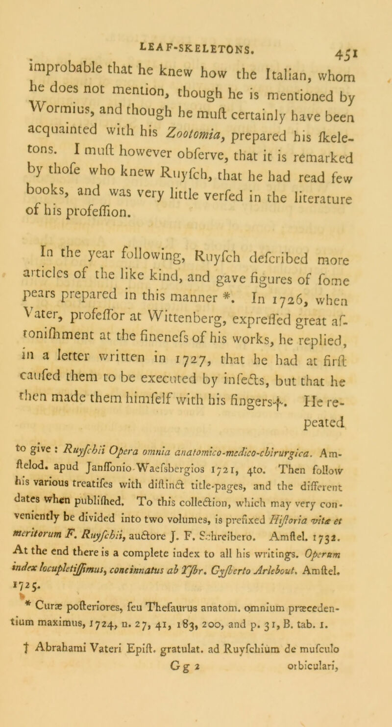 improbable that he knew how the Italian, whom 6 does not mentl0n> though he is mentioned by Wormius, and though he tauft certainly have been acquainted wtth hts Zootomia, prepared his (kele- tons. I tauft however obferve, that it is remarked by thofe who knew Rttyfch, that he had read few books, and was very little verfed in the literature of his profeffion. In the year following, Rnyfch defcribcd more aiticlcs of the like kind, and gave figures of fome pears prepared in this manner *. In 1726, vvhen ^ atei> profeffbr at Wittenberg, exprefled great af- tomfiiment at the finenefsof his works, he replied, in a letter written in 1727, that he had at firft caufed them to be executed by infefts, but that he then niade them himfelf with his fingersf. Ile re- peated to give : Ruyfcbii Opera omnia anatomxco-medico~cbirurgica. Am* ftelod. apud Janffonio Waefsbergios 1721, 4to. Then follow bis various treatifes with diflindt title-pages, and the different dates whcn publiihed. To this colledlion, which may very con- veniently be divided into two volumes, is prefixed H'tßoria irrte et meritorum F. Ruyfcbri, au&ore J. F. Schreiben). Amflel. 1732. At the end thereis a complete index to all his writings. Operam index locuphtijfimus, concinnatus ab TJbr, Gyßcrto Arlcbout. Amftel. 1725. * Curoe pofteriores, feu Thefaurus anatom. omnium prseceden- tium maximus, 1724, n. 27, 41, 183, 200, and p. 31, B. tab. 1. t Abrahami Vateri Epift. gratulat. ad Ruyfchium de mufculo