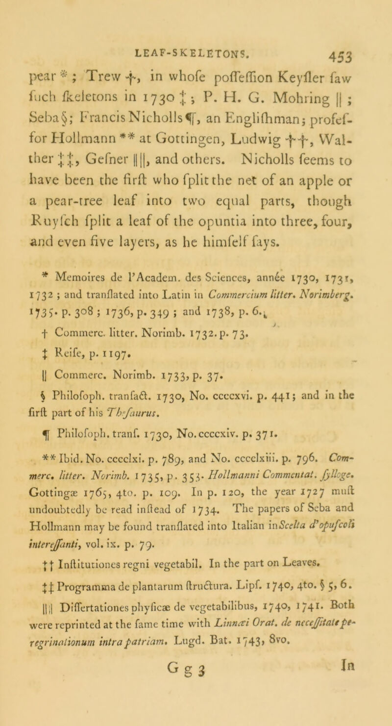 pear * ; Trew f, in whofe pofieflion Keyfier faw iuch Ikeletons in 1730 J •, P. H. G. Mohring || ; Seba§; FrancisNicholls^f, an Englifhmanj profef- for Hollmann ** at Gottingen, Ludwig ff, Wal- ther J J, Gefner ||||, and others. Nicholls feems to have been the firft who fplitthe net of an apple or a pear-tree leaf into two equal parts, though Kuylch fplit a leaf of the opuntia into three, four, and even five layers, as he himfeif fays. * Memoires de l’Academ. des Sciences, ann£e 1730, 1731, 1732 ; and tranflated Into Latin in Commercium litt er. Norimberg* *735- p. 3°8 ; !736» P- 349 J and x738» P- 6*i f Commerc. lltter. Norimb. 1732. p. 73. f Reife, p. 1197. |J Commerc. Norlmb. 1733> p. 37» h Philofoph. trän fad. 1730, No. ccccxvi. p. 441; and In the firfl part of bis Tb’faurus. 5f Philofoph. tranf. 1730, No.ccccxiv. p. 371. ** Ibid. No. cccclxi. p. 789, and No. cccclxiii. p, 796. Com- merc, litter. Norimb. 1735, p. 353. Hollmanni Commcntat. fylloge, Gottingae 1765, 4to. p. 109. In p. 120, the year 1727 muft undoubtedly be read inftead of 1734. The papers of Seba and Hollmann may be found tranflated into ltalian inScelta dbopufcoYi interejfanti, vol. ix. p. 79. || Inflltutiones regni vegetabil. In the part on Leaves. + f Programma de plantarum flrudura. Lipf. 174°> 4t0, S 6. ||i| Differtationes phyficae de vegetabilibus, 1740’ I/41, were reprinted at the fame time with Litinrti Orat, de nccejfitate pt- regrinal'ionum intrapatriain, Lugd. Bat. 1743> 8vo* G g 3 In