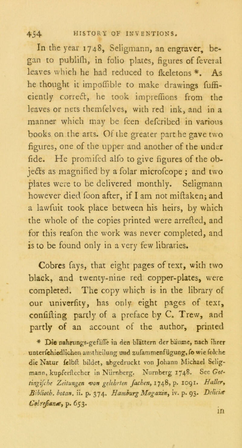 In the year 1748, Seligmann, an engraver, be* gan to publifh, in folio plates, figures of feveral leaves which he had reduced to Ikeletons *. As he thought it impoflible to make drawings fuffi- ciently correft, he took impreffions from the leaves or nets themfelves, with red ink, and in a manner which may be feen defcribed in varions books on the arts. Of the greater part he gave two figures, one of the npper and another of the undcr fide. He promifed alfo to give figures of the ob- jedts as magnified by a folar microfcope ; and two plates vvere to be delivered monthly. Seligmann however died foon after, if I am not miftaken; and a lawfuit took place between his heirs, by which the whole of the copies printed vvere arrefted, and for this reafon the work was never completed, and is to be found only in a very few libraries. Cobres fays, that eight pages of text, with two black, and twenty-nine red copper-plates, were completed. The copy which is in the library of our univerfity, has only eight pages of texr, confifting partly of a preface by C. Trew, and partly of an account of the author, printed * Die nahrungs-ge fälle in den blättern der bäume, nach ihrer unterschiedlichen austheilung und zufammenfügung, fo wie folche die Natur felbft bildet, abgedruckt von Johann Michael Selig- mann, kupferftecher in Nürnberg. Nürnberg 1748. See Got- tingijche Zeitungen von gelehrten fachen, 1748, p- 1091. Haller, B 'iblioth. botan. ii. p. 374. Hamburg Magazin, iv. p. 93. Delirier Colrejianee, p. 653.