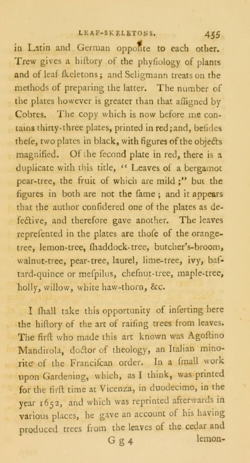 in Latin and German opponte to each other. Trew gives a hiftory of the phyfiology of plants and of leaf- fkeletons; and Seligmann treats on the methods of preparing the latter. The number of the plates however is greater than that affigned by Cobres. The copy which is now before me con- tains thirty-thrce plates, printed inred;and, befides thele, two plates in black, with figures of the Objekts magnified. Of ihe fecond plate in red, there is a duplicate with this title, <c Leaves of a bergamot pear-tree, the fruit of which are mild but the figures in both are not the fame ; and it appears that the author confidered one of the plates as de- fektive, and therefore gave another. The leaves reprefented in the plates are thofe of the orange- tree, lemon-tree, fhaddock-tree, butcher’s-broom, walnut-tree, pear-tree, laurel, lime-tree, ivy, baf- tard-quince or mefpilus, chefnut-tree, maple-tree, hol ly, willow, white haw-thorn, &c. I fhall take this opportunity of inferting here the hiftory of the art of raifing trees from leaves. The firft who made this art known was Agoftino Mandirola, doktor of theology, an Italian mino- rite' of the Francifcan order. In a fmall work lipon Gardening, which, as I think, was printed for the Urft time at Vicenza, in duodecimo, in the year 1652, and which was repnnted aftenvaids in vanous places, he gave an account of his Laving produccd trees from the leaves of the cedar and G g 4 lemon-