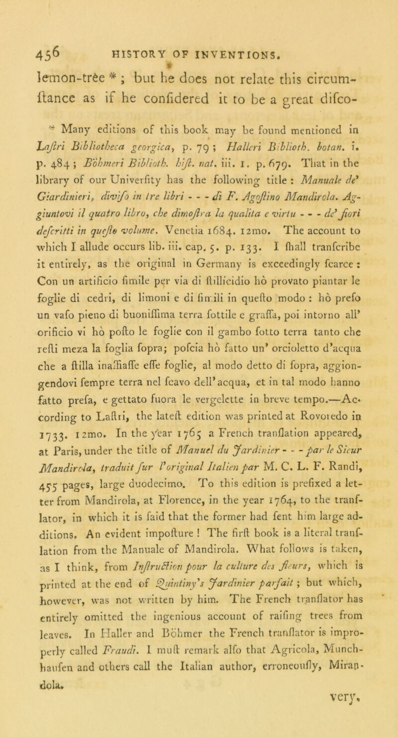 lemon-trfce * ; but he does not relate this circum- ilancc as if he confidered it to be a great difco- Many editions of this book may be found menlioned in Laßri Bibliotheca gcorgica, p. 79 ; Hallen Biblioth. botan. u p. 484 ; Böhmen Biblioth. hiß. nat. iii. 1. p. 679. Tliat in the library of our Univerfity has the following title : Manuale de* Giardiniert, dwifo in Ire libri di F. Agßino Mandirola. Ag- giuntovi il quatro libro, che dimoßra la qualita e virtu - - - de’ßori deferitti in qußo volume. Venetia 1684. i2mo. The account to which I allude occurs lib. iii. cap. 5. p. 133. I fhall tranferibe it entirely, as the original in Germany is exceedingly fcarce : Con un artificio funile per via di ftillicidio ho provato piantar le foglie di cedri, di limoni e di finr.ili in quefto modo : ho prefo un vafo pieno di buonifiima terra fottile e grafia, poi intorno all’ orificio vi ho pofto le foglie con il gambo fotto terra tanto che refli meza la foglia fopra; pofeia ho fatto un’ orcioletto d’aequa che a ftilla inalfiaffe effe foglie, al modo detto di fopra, aggion- gendovi fempre terra nel feavo dell’acqua, et in tal modo hanno fatto prefa, e gettato fuora le vergelette in breve tempo.—Ac« cording to LaRri, the lateil edition was printedat Pvovoiedo in 1733. izmo. In the y’ear 1 763 a French tranflation appeared, at Paris, under the title of Manuel du Jar dinier par le Sicur Mandirola, traduit für Voriginal Italien par M. C. L. F. Randi, 455 PageS» brge duodecimo. To this edition is prefixed a let- ter from Mandirola, at Florence, in the year 1764, to the tranf- lator, in which it is faid that the former had fent him large ad- ditions. An evident impofture ! The firft book is a literal tranf- lation from the Manuale of Mandirola. What follows is taken, as I think, from InßruZdion pour la culture des ßeurs, which is printed at the end of Quintiny's Jardinier parfait; but which, however, was not written by him. The French tranflator has entirely omitted the ingenious account of raifing trees from leaves. In Haller and Böhmer the French tranflator is impro- perly called Fraudi. I muR remark alfo that Agricola, Munch- haufen and others call the Italian author, erroneoufly, Miran- tlola. very.