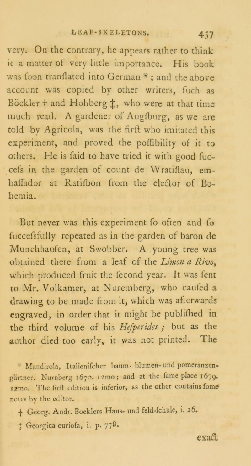 vcry. On the contrary, hc appears rather to think it a matter of very litcle importance. His book was foon tranflated into German * ; and the above account was copied by other writers, fuch as Böckler t and Hohberg J, who were at that time much read. A gardener of Augfburg, as we are told by Agricola, was the firft who imitated this experiment, and proved the podibility of it to others. He is faid to have tried it with good fuc- cefs in the garden of count de Wratiflau, em- ballador at Ratifbon from the eledor of Bo- hemia. But never was this experiment fo often and fo fuccefsfully repeated as in the garden of baron de Munchhaufen, at Swobber. A young tree was obtained there from a leaf of the Limoti a Rivo, which produced fruit the fecond year. It was fent to Mr. Volkamer, at Nuremberg, who caufed a drawing to be made from it, which was afterwards engraved, in Order that it might be pubhfhed in the third volume of his Hejperides ; but as the author died too early, it was not printed. I he ' Mandirola, Italienischer bäum- blumen-und pomeranzen- gartner. Nürnberg 1670. i2mo; and at the fame place 1679. i2mo. The firlt edition is inferior, as the other containsfome notes by the editor. Georg. Andr. Boeklers Idaus- und feld-fchule, i. 26. J Georgica curiofa, i. p. 77^* exadt