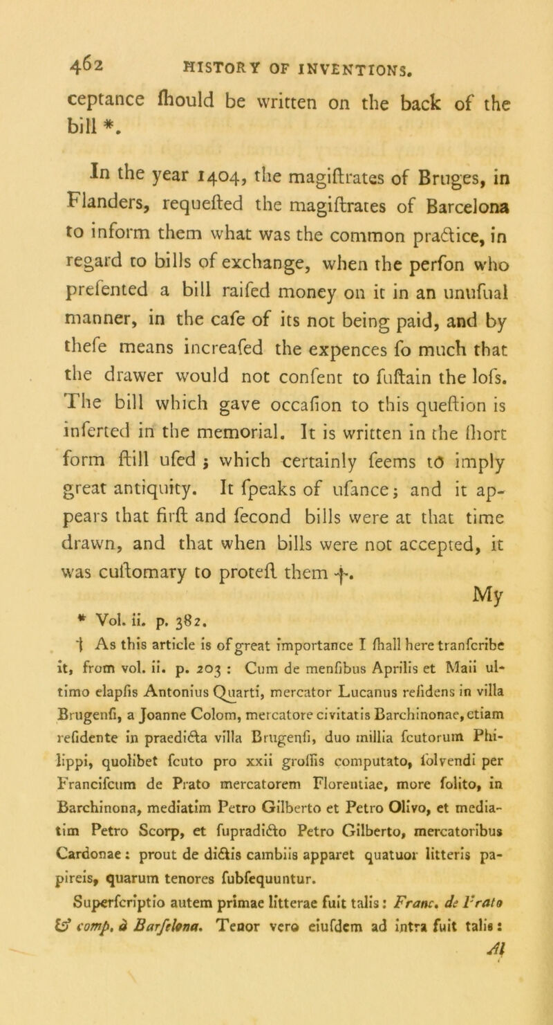 ceptance fhould be written on the back of the bill *. In the year 1404, the magiftrates of Bruges, in blanders, requefted the magiftrates of Barcelona to inform them what was the common praftice, in regard to bills of exchange, when the perfon who prefented a bill raifed money 011 ic in an unufual manner, in the cafe of its not being paid, and by thefe means increafed the expences fo mach that the drawer would not confent to fuftain the lofs. The bill which gave occafon to this queftion is inferted in the memorial. It is written in the fhort form ftill ufed j which certainly feems tö imply great antiquity. It fpeaks of ufance; and it ap- pears that firft and fecond bills were at that time drawn, and that when bills were not accepted, it was cuftomary to proteft them -j-. My * Vol. ii. p. 382. As this article is of great importance I fhall here tranfcribe it, frotn vol. ii. p. 203 : Com de menfibus Aprilis et Maii ul- timo elapfis Antonius Quarti, mercator Lucanus relidens in villa Brugenfi, a Joanne Colom, mercatore civitatis Barchinonae,etiam refidente in praedi&a villa Brugenfi, duo tnillia fcutorum Phi- lippi, quolibet fcuto pro xxii grollis computato, folvendi per Francifcum de Prato mercatorem Florentiae, more folito, in Barchinona, mediatim Petro Gilberto et Petro Olivo, et media- tim Petro Scorp, et fupradifto Petro Gilberto, mercatoribus Cardonae : prout de di&is cambiis apparet quatuor litteris pa- pireis, quarum tenores fubfequuntur. Superfcriptio autem primae litterae fuit talis: Franc. de Vrato comp, ä Barfelona. Tenor vero eiufdcm ad intra fuit talis: Jl