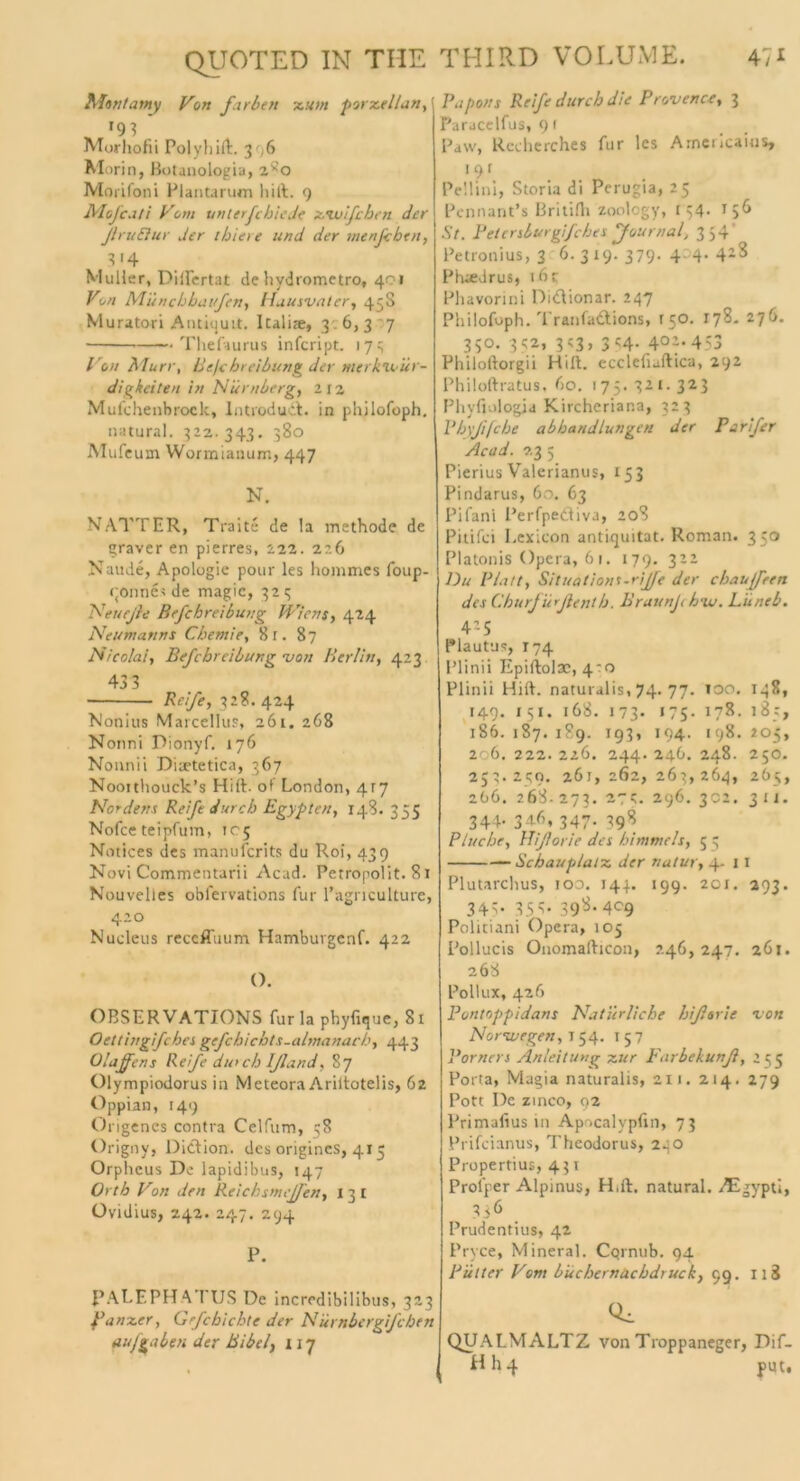 47* Mintamy „ r93 * Morhofii Polyhift. 3 .6 Morin, Botanologia, z^'o Morifoni Plantarum hift. 9 Mofcati Vom unterfehlede xswlfcben der ßruElur der thiere und der menfcben, 3 '4 Müller, Diifertat de liydrometro, 401 on Miinchbaufen, /luusvater, 45S Muratori Antiijuit. Italite, 3 6, 3 7 Thefaurus infcript. 173 Von Murr, liefe hr eibung der nterkli ur- digkeiten in Nürnberg, 2 12 Mufchenbrock, lntrodudf. in philofoph. natural. 322. 343. 380 Mufeuin Wormianum, 447 N. NATTER, Traite de la methode de graver en pierres, 222. 226 Naude, Apologie pour les hommes foup- (jonnes de magic, 323 Netteße Befchreibung Wiens, 424 Ne um arm s Chemie, 8r. 87 Nicolai, Befchreibung von Berlin, 423 433 Reife, 328.424 Nonius Marcellus, 261. 268 Nonni Pionyf. 176 Nonnii Diaetetica, 367 Noortliouck’s Hift. ot‘ London, 4r7 Nordens Reife durch Egypten, 148. 355 Nofce teipfum, 105 Notices des manuferits du Roi, 439 Novi Commentarii Acad. Petropolit. 81 Nouvelles oblervations für l’agnculture, 4.20 Nucleus receffuum Hambuvgenf. 422 (). OBS ER VATIONS für la phyfique, 81 Oetthrgifches gefchicbts.almanach, 443 Olajfens Reife durch Ißand, 87 Olympiodorus in Meteora Ariitotelis, 62 Oppian, 149 Origenes contra Celfum, 58 Origny, Didion. des origincs, 415 Orpheus De lapidibus, 147 Orth Von den Reichsmißen, 13t Ovidius, 242. 247. 294 P. PALEPHATUS De incredibilibus, 323 Panzer, Grfcbicbte der Nurnbergifcben auf gaben der Bibelj i 17 Papons Reife durch die Provence, 3 Paracelfus, 9 f Paw, Rccherches für les Americaius, 191 Pellini, Storia di Perugia, 25 Pennant’s Britilh zoology, 134- T5^ St. Petersburgifches Journal, 354 Petronius, 3 6- 3 »9- 379- 4°4• 42^ Phaedrus, t6t Phavorini Didionar. 247 Philofoph. 'I ranfadtions, ( 50. 178. 276. 350. 352, 3?3, 3 «4- 4°-‘ 453 Philoftorgii Hill, ecclefiaftica, 292 Philoftratus, 60. 175.321.323 Phyfiologia Kircheriana, 323 Phyßfche abhandlungen der Parifer Acad. 23 5 Pierius Valerianus, 153 Pindarus, 60. 63 Pifani Perfpediva, 208 Pitifci Lexicon antkjuitat. Roman. 350 Platonis Opera, 61. 179. 322 Du Platt, Situations-riße der chauß'ren des ChurJürßenth. BraunJehvj. Lüneb. 4-5 Plautus, 174 l’linii Epiftolac, 4:0 Plinii Hift. naturalis, 74. 77. 100. 148, 149. 1 51. 168. 173. «75. 178. 185, 186. 187. 189. 193, 194. 198.205, 206. 222. 226. 244. 246. 248. 250. 252.259. 261,262,263,264, 265, 266. 268.273. *7?;. 296. 302. 311- 344- 34.6, 347. 398 Fluche, Hißorie des himmels, 55 Schauplatz, der natur, 4. 11 Plutarchus, ioo. 144. 199. 201. 293. 345* 355- 398. 409 Politiani Opera, 105 Pollucis Onomafticon, 246, 247. 261. 268 Pollux, 426 Pontoppidans Natürliche hißorie von Norwegen, T 54. 1 5 7 Porners Anleitung zur Farbekunß, 255 Porta, Magia naturalis, 211. 214. 279 Pott De zinco, 92 Primafius in Apocalypfin, 73 Prifcianus, Theodorus, 240 Propertius, 431 Proiper Alpinus, Hilf, natural. .TEgypti, 3<6 Prudentius, 42 Pryce, Mineral. Cqrnub. 94 Putter Vom büchernacbdruck, 99. 118 Qi QUALMALTZ von Troppaneger, Pif- HI14 put. QITOT ED IN TIIE THIRD VOLUME. Von färben zum porzellan,