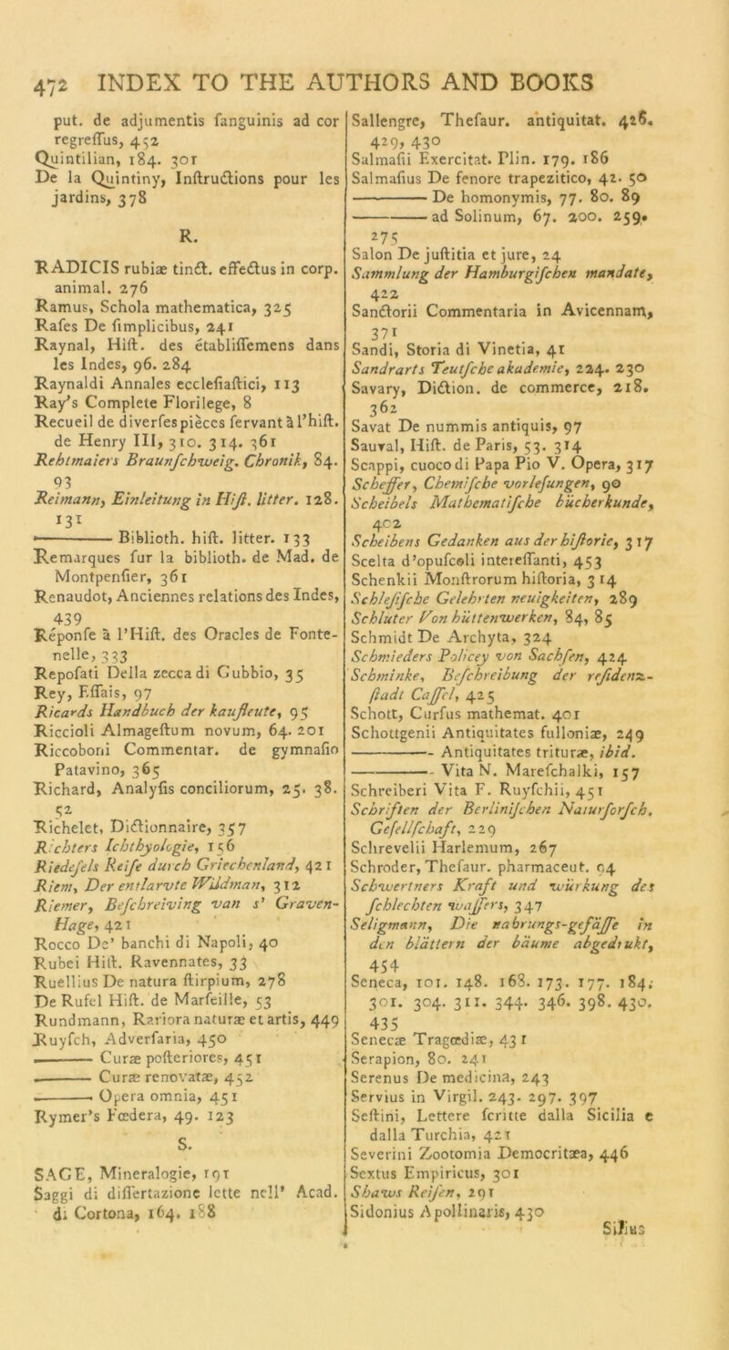 put. de adjumentis fanguinis ad cor regreflus, 432 Quintilian, 184. 301 De la Quintiny, Inftrudtions pour les jardins, 378 R. RADIOS rubiae tindl. effedtus in corp. animal. 276 Ramus, Schola mathematica, 325 Rafes De ftmplicibus, 241 Raynal, Hift. des etabliffemens dans les Indes, 96. 284 Raynaldi Annales ecclefiaftici, 113 Ray’s Complete Florilege, 8 Recueil de diverfespieccs fervantäl’hift. de Henry 111,310. 314. 361 Rehtmaiers Braunfchvaeig. Chronik, 84. 93 Beimann, Einleitung in Hiß. litt er. 128. 131 — Biblioth. hift. litter. 133 Remarques für la biblioth. de Mad. de Montpenfier, 361 Renaudot, Anciennes relations des Indes, 439 Reponfe ä l’Hift. des Oracles de Fonte- nelle, 333 Repofati Deila zeccadi Gubbio, 35 Rey, F.fiais, 97 Rica*ds Handbuch der kaußeute, 95 Riccioli Almageftum novum, 64. 201 Riccoboni Commentar. de gymnafio Patavino, 365 Richard, Analyfis conciliorum, 25. 38. 51 Richelet, Didtionnaire, 337 Richters Ichthyologie, 156 Riedefels Reife durch Griechenland, 42 r Riem, Der entlarvte Wildman, 312 Riemer, Befchreiving van s’ Graven- Hage, 421 Rocco De’ banchi di Napoli, 40 Rubei Hift. Ravennates, 33 Ruellius De natura ftirpium, 278 De Rufcl Hift. de Marfeille, 53 Rundmann, Rariora naturae et artis, 449 Ruyfch, Adverfaria, 450 Curse pofteriores, 451 Curse renovatae, 452 . Opera omnia, 451 Rymer’s Fcedera, 49. 123 S. SAGE, Mineralogie, rqT Saggi di diflertazionc lette ncll’ Acad. di Cortona, 164, 188 Sallengre, Thefaur. antiquitat. 426. 429, 430 Salmafii Exercitat. Flin. 179. 186 Salmafius De fenore trapezitico, 42. 50 De homonymis, 77. 80. 89 ad Solinum, 67. aoo. 259. 275 Salon De juftitia et jure, 24 Sammlung der Hamburgifchen mandate, 422 Sandtorii Commentaria in Avicennam, 37i Sandi, Storia di Vinetia, 41 Sandrarts Teutfche akade.mie, 224* 230 Savary, Didtion. de commerce, 218. 362 Savat De nummis antiquis, 97 Saural, Hift. de Paris, 53. 314 Scappi, cuocodi Papa Pio V. Opera, 317 Scheffer, Chemifche vorlefungen, 90 Scheibels Matbematifche bücherkunde, 402 Scheibens Gedanken aus der hißorie, 3 17 Scelta d’opufcsli intereftanti, 453 Schenkii Monftrorum hiftoria, 3 14 Schlejifcbe Gelehrten neuigkeiten, 289 Schlüter Hon hüttenvuerken, 84, 85 Schmidt De Archyta, 324 Schmieders Policey von Sachfen, 424 Schminke, Befchreibung der reßdensc- ßadt Caffcl, 425 Schott, Curfus mathemat. 401 Schottgenii Antiquitates fulloniae, 249 Antiquitates triturae, ibid. Vita N. Marefchalki, 157 Schreiben Vita F. Ruyfchii, 451 Schriften der Berlinijchen Naiurforfch. Gcfellfcbaft, 229 Schrevelii Harlemum, 267 Schröder, Thefaur. pharmaceut. 94 Schvuertners Kraft und vurkung des fcblechten Huajfers, 347 Seligmann, Die nabrungs-gef äffe in den blättern der bäume abgedtukt, 454 Seneca, 101. 148. 16S. 173. 177. 184.- 301. 304. 311. 344. 346. 398. 430. 435 SenecjE Tragcediae, 43 1 Serapion, 80. 241 Serenus De medicina, 243 Servius in Virgil. 243. 297. 397 Seftini, Lettere fentte dalla Sicilia e dalla Turchia, 421 Severini Zootomia Democritaea, 446 Sextus Empiricus, 301 Shaivs Reifen, 291 Sidonius Apollinaris, 430 Sill us