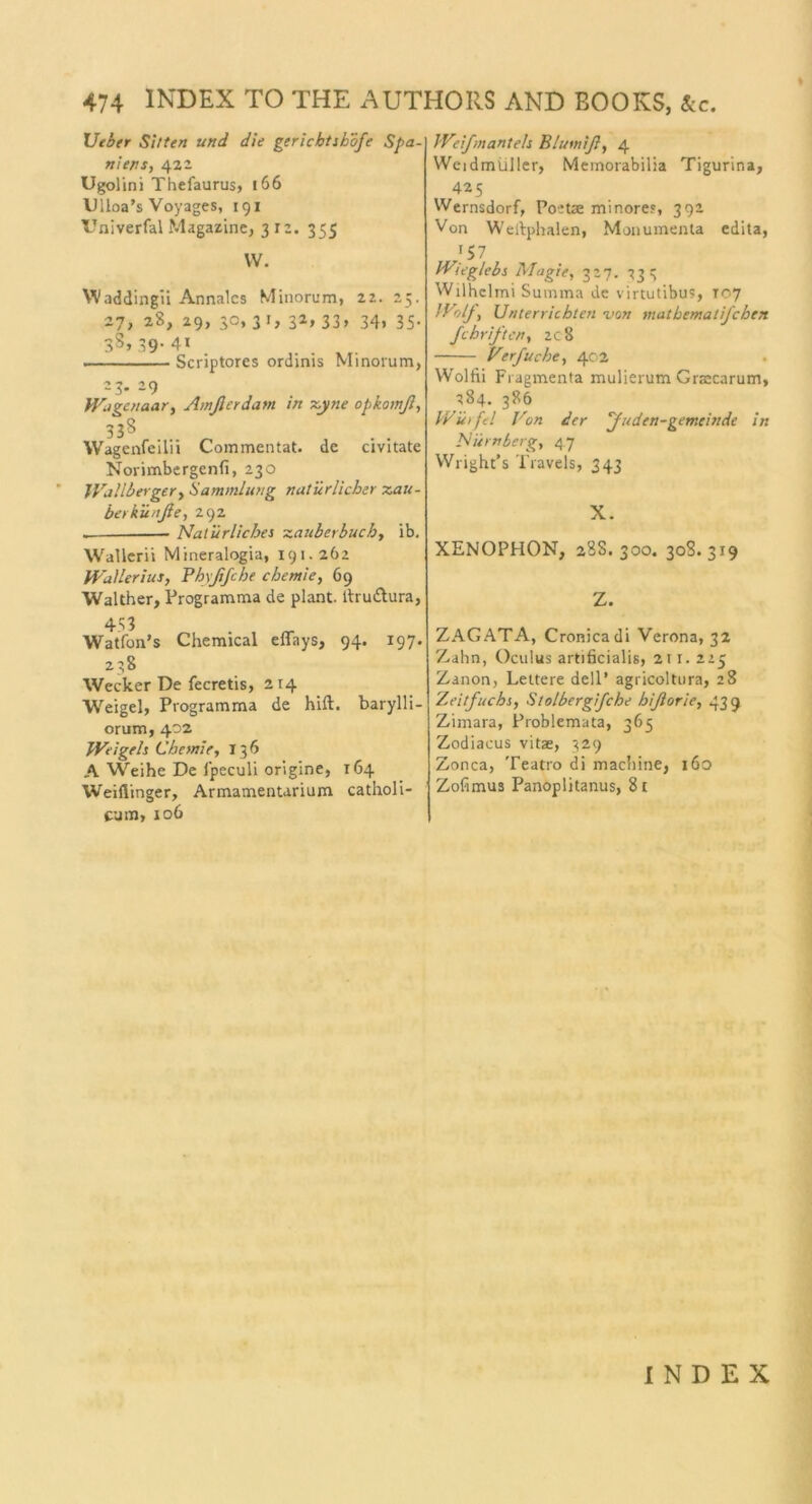 tJeher Sitten und die gericbtsbofe Spa- niens, 422 Ugolini Thefaurus, 166 Ulloa’s Voyages, 191 XTniverfal Magazine, 312. 355 VV. Waddingli Annalcs Minorum, 22. 25. 27, 28, 29, 30, 3 1, 32,33» 34, 35- 3S» 39-4i . Scriptores ordinis Minorum, 23. 29 Wagenaar, Amßerdam nt zyne opkamß, 338 Wagenfeilii Commentat. de civitate Norimbergcnfi, 230 Wallberger, Sammlung natürlicher Zau- ber küuße, 292 . Natürliches zauberbuch, ib. Wallern Mineralogia, 191.262 IVailerius, Phyßfche chentie, 69 Walther, Programma de plant, tlru&ura, 453 Watfon’s Chemical effays, 94. 197. 238 Wecker De fecretis, 214 Weigel, Programma de hift. barylli- orum, 402 Weigels Chemie, 136 A Weihe De lpeculi origine, 164 Weifiinger, Armamentarium catholi- cum, 106 Weifmantels Blumiß, 4 Weidmüller, Memorabilia Tigurina, 425 Wernsdorf, Poetae minore?, 392 Von Weilpbalen, Monumenta edita, J57 Wieglebs Magie, 327. 233 Wilhelmi Summa de virtutibus, 107 Wolf, Unterrichten von mathematifchen fchriften, 2c8 Verfuche, 402 Wolfii Fragmenta mulierum Grascarum, 284. 386 Wüifel Von der ‘Juden-gemeinde in Nürnberg, 47 Wright’s Travels, 343 X. XENOPHON, 28S. 300. 308. 319 Z. ZAGATA, Cronicadi Verona, 32 Zahn, Oculus artificialis, 211. 225 Zanon, Leitere dell’ agricoltura, 28 Zeitfuchs, Stolbergifche hißorie, 439 Zimara, Problemata, 365 Zodiacus vitae, 329 Zonca, Teatro di machine, 160 Zohmus Panoplitanus, 81 INDEX