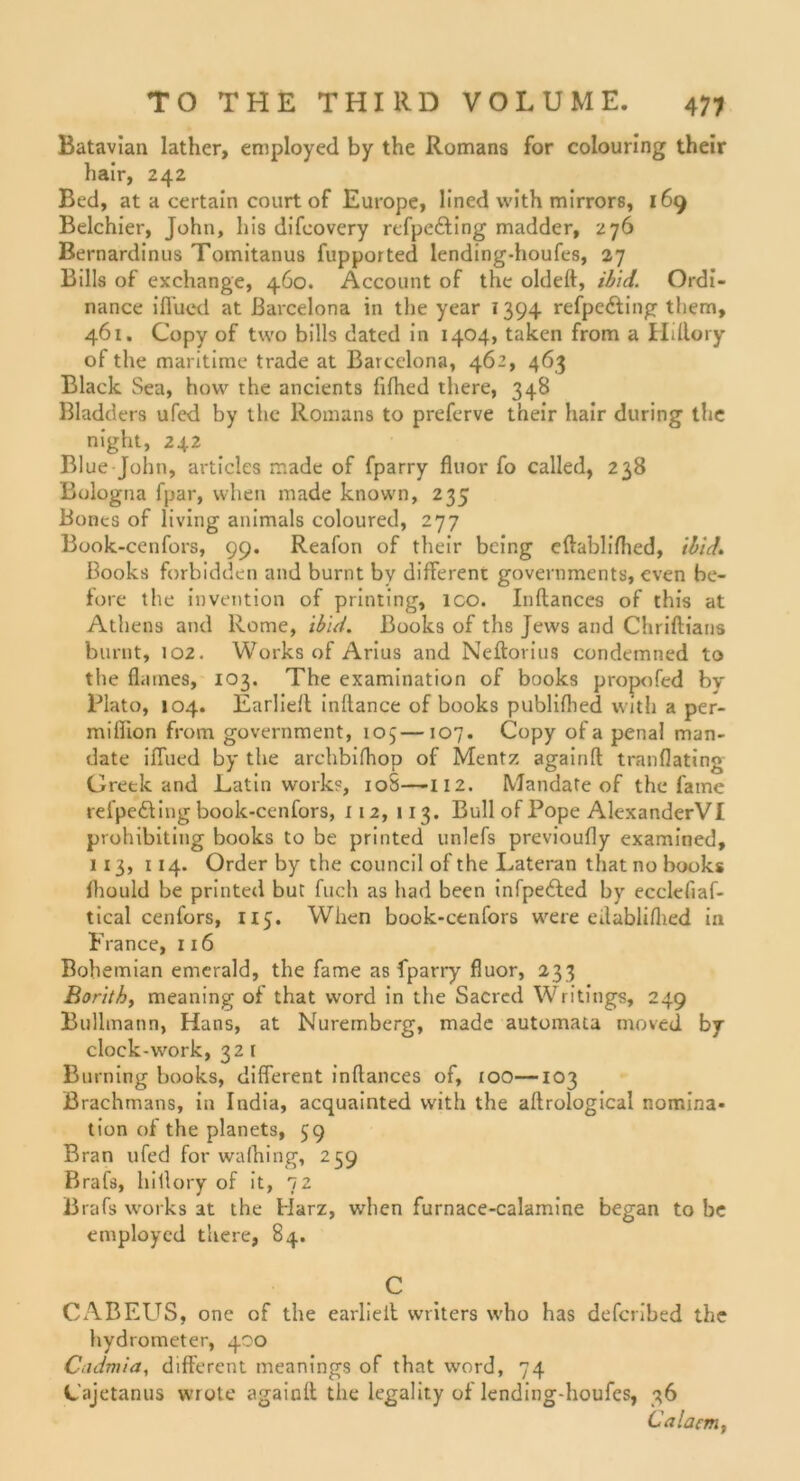 Batavian lather, employed by the Romans for colouring their hair, 242 Bed, at a certain court of Europe, lined with mirrors, 169 Belchier, John, bis difcovery refpefting madder, 276 Bernardinus Tomitanus fupported lending-houfes, 27 Bills of exchange, 460. Account of the oldeft, ibid. Ordi- nance iflucd at Barcelona in the year 1394 refpe&ing them, 461. Copy of two bills dated in 1404, taken from a Hiftory of the maritime trade at Barcelona, 462, 463 Black Sea, hovv the ancients fffhed there, 348 Bladders ufed by the Romans to preferve their hair during the night, 242 Blue John, articles made of fparry fluor fo called, 238 Bologna fpar, vvhen made known, 235 Bones of living animals coloured, 277 Book-cenfors, 99. Reafon of their being eftablifhed, ihid. Books forbidden and burnt by different governments, cven be- töre the invention of printing, ico. Inftances of this at Athens and Rome, ibid. Books of ths Jews and Chriftians burnt, 102. Works of Arius and Neftorius condemned to the flaines, 103. The examination of books propofed by Plato, 104. Earlieft inftance of books publiftied with a per- miffion from government, 105—107. Copy of a penal man- date iffued by the archbifhop of Mentz againft tranflating Creek and Latin works, 10S—112. Mandate of the fame refpefting book-cenfors, 112, 113. Bull of Pope AlexanderVI prohibiting books to be printed unlefs previoufly examined, 113, 114. Order by the council of the Lateran that no books Ihould be printetl but fuch as had been infpedled by ecclefiaf- tical cenfors, 115. When book-cenfors were eilabliflied in France, 1x6 Bohemian emerald, the fame as fparry fluor, 233 Borithy meaning of that word in the Sacred Writings, 249 Bullmann, Hans, at Nuremberg, made automata moved by clock-work, 32 t Burning books, different inftances of, 100—103 Brachmans, in India, acquainted with the aftrological nomina- tion of the planets, 39 Bran ufed for wafhing, 259 Brafs, hiilory of it, 72 Brafs works at the Harz, when furnace-calamine began to be employed there, 84. C CABEUS, one of the earlieft writers who has defcribed the hydrometer, 400 Cadmia, different meanings of that word, 74 Cajetanus wrote againft the legality of lending-houfcs, 36 Caldern,