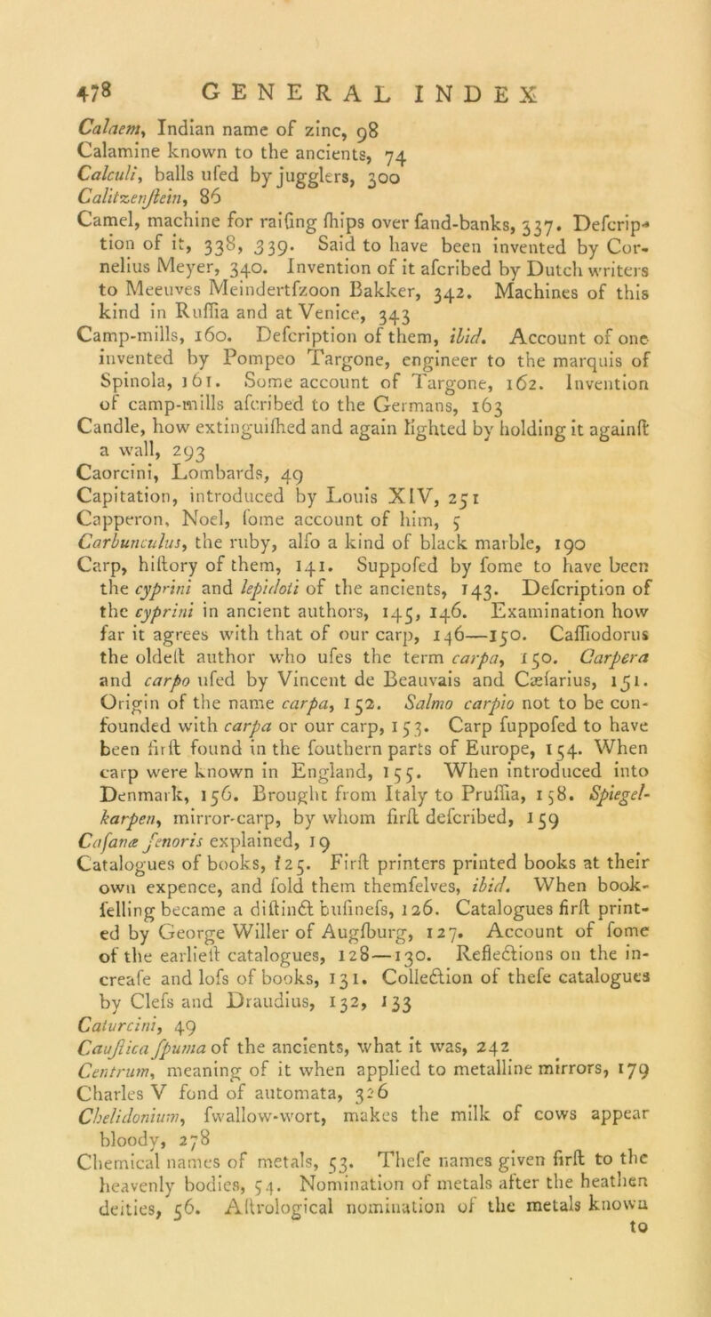 Calaenty Indian namc of zinc, 98 Calamine knovvn to the ancients, 74 Calculi, balls ufed by jugglers, 300 Calitzenßein, 86 Camel, machine for raifing fhips over fand-banks, 337. Deferip* tion of it, 338, 339* Said to liave been invented by Cor- nelius Meyer, 340. Invention of it afcribed by Dutch writers to Meeuves Meindertfzoon Bakker, 342. Machines of this kind in Ruffia and at Venice, 343 Camp-mills, 160. Defcription of them, ilid. Account of one invented by Pompeo Targone, engineer to the marquis of Spinola, 161. Some account of Targone, 162. Invention of camp-mills afcribed to the Germans, 163 Candle, how extinguilhed and again lighted by holding it againft a wall, 293 Caorcini, Lombards, 49 Capitation, introduced by Louis XIV, 251 Capperon, Noel, lome account of him, 5 Carbunculus, the ruby, alfo a kind of black marble, 190 Carp, hiltory of them, 141. Suppofed by fome to have been the cyprini and lepidoli of the ancients, T43- Defcription of the cyprini in ancient authors, 143, 146. Examination how far it agrees with that of our carp, 146—150. Caffiodorus the oldelt author who ufes the term carpa, 150. Carpera and carpo ufed by Vincent de Beauvais and Caeiarius, 151. Origin of the name carpa, I 52. Salmo carpio not to be con- founded with carpa or our carp, 1 53. Carp fuppofed to have been firft found in the fouthern parts of Europe, 134. When carp were known in England, 155. When introduced into Denmark, 156. Brought from Italy to Pruflia, 158. Spiegel- karpen, mirror-carp, by whom firft deferibed, 159 Cafana fenoris explained, 19 Catalogues of books, 125. Firft printers printed books at their own expence, and fold them themfelves, ibid. When book- felling became a diftindf bufinefs, 126. Catalogues firft print- ed by George Willer of Augfburg, 127. Account of fome of the earlieft catalogues, 128 —130. Refie&ions on the in- creafe and lofs of books, 131. Colleftion of thefe catalogues by Clefs and Draudius, I32, i 33 Calurcini, 49 Cctußica fpuma of the ancients, what it was, 242 Centrum, meaning of it when applied to metalline mirrors, 179 Charles V fond of automata, 326 Chelidonium, fwallow-wort, makes the milk of cows appear bloody, 278 Chemical names of metals, 53. Thefe names given firft to the heavenly bodies, 54. Nomination of metals after the heathen deities, 56. Allrological nomination of the metals knovvn to