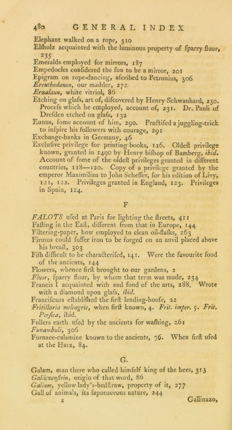 Elephant walked on a rope, 310 Elfholz acquainted with the luminous property of fparry fluor, 235 Emeralds employed for mirrors, 187 Empedocles confidered the fun to be a mirror, 201 Epigram on rope-dancing, afcribed to Petronius, 306 Ereuthodanon, our madder, 272 Erzalaun, white vitriol, 86 Etching on glafs, art of, difcovered by Henry Schwanhard, 230. Procefs which he employed, account of, 231. Dr. Pauli of Drefden etched on glafs, 132 Eunus, fome account of him, 290. Praftifed a juggling-trick to infpire his followers with courage, 291 Exchange-banks in Germany, 46 Exclufive privilege for printing books, 116. Oldeft privilege known, granted in 1490 by Henry bifhop of Bamberg, ’tbid, Account of fome of the oldelt Privileges granted in different countries, 118—120. Copy of a privilege granted by the emperor Maximilian to John SchefFer, for his edition of Livy, 121, 122. Privileges granted in England, 123. Privileges in Spain, 124. F 0 FALOTS ufed at Paris for Iighting the ftreets, 411 Falting in the Earl, different from that in Europe, 144 Filtering-paper, how employed to clean oil-flaflcs, 263 Firmus could fuffer iron to be forged on an anvil placed above his breaft, 303 Fifh difficult to be characlerifed, 141. Were the favourite food of the ancients, 144 Flowers, whence firft brought to our gardens, 2 Fluor, fparry fluor, by whom that term was made, 234 Francis l acquainted with and fond of the arts, 288. Wrote with a diamond upon glafs, Und. Francifcans eftablifhed the firfk lending-houfe, 22 Fritillaria melcagris, when firft known, 4. Frit. imper. 5. Frit. Perßca, ibid. Füllers earth ufed by the ancients for wafliing, 2.61 Funambuli, 306 Furnace-calamine known to the ancients, 76« When firft ufed at the Harz, 84. G. Galam, man there who called himfelf king of the bees, 313 Galiilzenßein, origin of that word, 86 Galium, yellow ladyVbedftraw, property of it, 277 Gail of animals, its faponaceous uature, 244 2 Galiinazo,