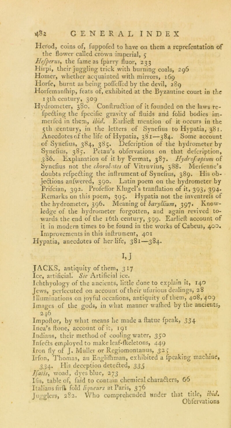 Herod, coins of, fuppofed to liave on them a reprefentation of the flower callcd crown imperial, 5 Hefperus, the fame as fparry fluor, 233 Hirpi, their juggling trick with burning coals, 296 Homer, whether acquainted with mirrors, 169 Horfe, burnt as being polfelfed by the devil, 289 Horfemanlhip, feats of, exhibited at the By zantine court in the 13th Century, 309 Hydrometer, 380. Conllrudlion of it founded on the laws re- fpedling the fpecific gravity of fluids and folid bodies im- merfed in them, ib'ul. Earlieft mcntion of it occurs in the 5th Century, in the letters of Synelius to Hypatia, 381. Anecdotes of the life of Hypatia, 381—384. Some account of Synelius, 384, 385. Defcription of the hydrometer by Synelius, 385. Petau’s obfervations on that defcription, 386. Explanation of it by Fermat, 387. Hydro]'opium of Synelius not the chorolnles of Vitruvius, 388. Merfenne’s doubts refpefting the inltrument of Synefius, 389. His ob- iedtions anfwered, 390. Latin poem on the hydrometer by Prifcian, 392. ProfelFor Klugel’s tranflation of it, 393, 394. Remarks on this poem, 395. Hypatia not the inventrefs of the hydrometer, 396. Meaning of bary/lium, 397. Know- ledge of the hydrometer forgotten, and again revived to- wards the end of the i6th Century, 399. Earliell account of it in modern times to be found in the works of Cabeus, 400. Improvements in this inftrument, 401 Hypatia, anecdotes of her life, 381—384. I,J JACKS, antiquity of them, 317 Ice, artificial. See Artificial ice. Ichthyology of the ancients, little done to explain it, 140 Jews, perlecuted on account of their ufurious dealings, 28 llhiminations on joyful occalions, antiquity ofthem, 408,409 Images of the gods, in what manner wallied by the ancients, 246 Impofior, by what means he made a ftatue fpeak, 334 Inca’s ftone, account of it, 191 Indians, their method of cooling water, 350 Infedls employed to make leaf-flteletons, 449 Iron fiy of J. Müller or Rcgiomontanus, 327 Irfon, Thomas, an Englifhman, exhibited a lpeaking machine, 334. His deception detefted, 335 Jfaiisy woad, dyesblue, 273 His, table of, faid to contain chemical charadlers, 66 Italians firfk fold liqucurs at Paris, 376 fu<'-glers, 282. VVho comprehended tmder that title, ibid, Obfervations