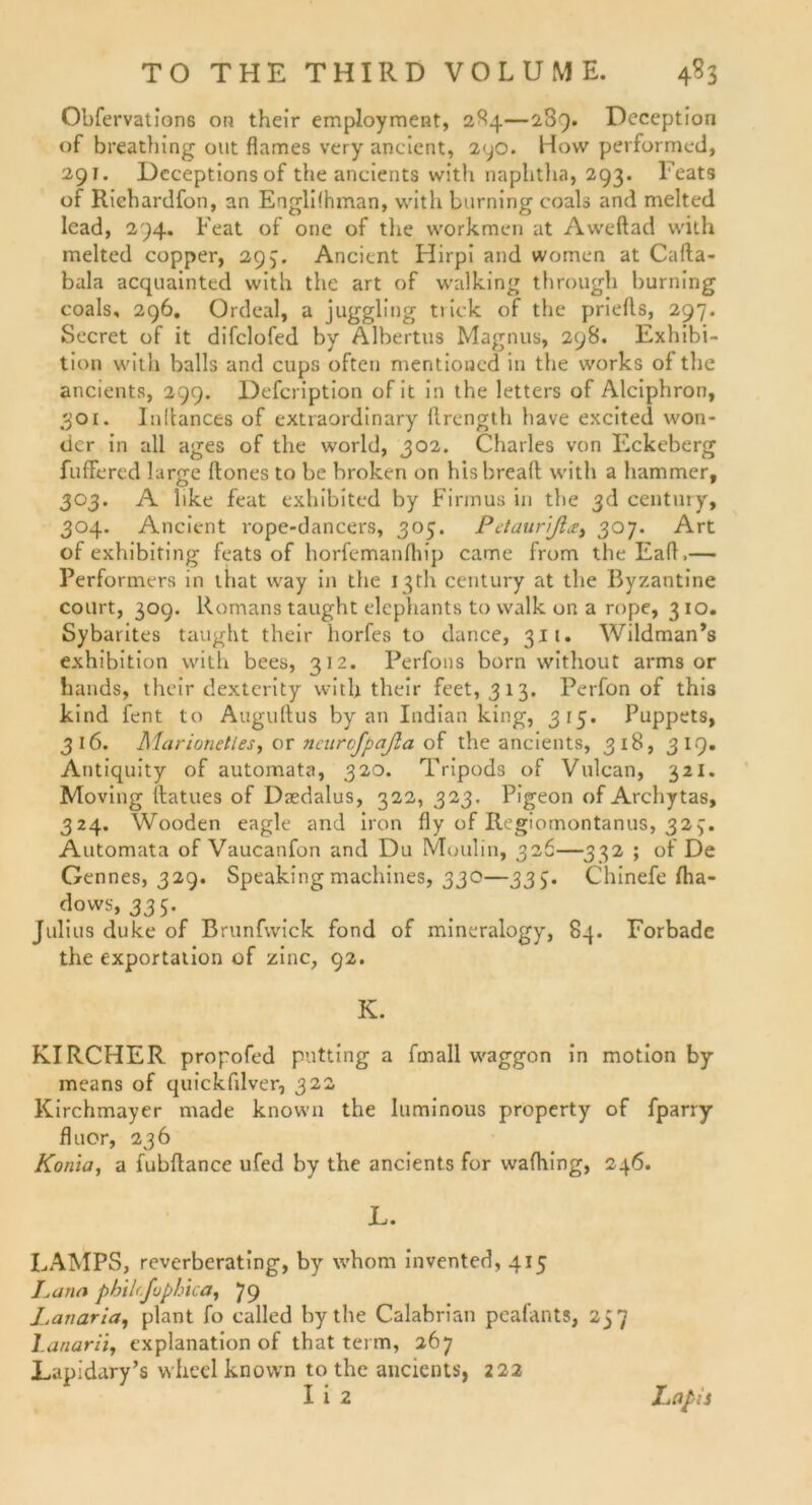 Obfervations on their employment, 284—289. Deception of breathing out flames very ancient, 290. How performcd, 291. Dcceptions of the ancients with naplitha, 293. Feats of Riebardfon, an Engli!hman, with burning coals and melted lead, 294. Feat of one of the workmen at Aweftad with melted copper, 293. Ancient Hirpi and women at Cafta- bala acquainted with the art of walking through burning coals, 296. Ordeal, a juggling tiick of the priefts, 297. Secret of it difclofed by Albertus Magnus, 298. Exhibi- tion with balls and cups offen mentioned in the works of the ancients, 299. Defcription of it in the letters of Alciphron, 301. Inltances of extraordinary ftrength have excited won- dcr in all ages of the world, 302. Charles von Eckeberg fuffered large ftones to be broken on hisbreaft with a hamrner, 303. A like feat exhibited by Firmus in the 3d Century, 304. Ancient rope-dancers, 305. Petaurßa, 307. Art of exhibiting feats of horfemanfhip came from theEafl,— Performers in that way in the 13th Century at the Byzantine court, 309. Romans taught elephants to walk on a rope, 310. Sybarites taught their horfes to dance, 311. Wildman’s exhibition with bees, 312. Perfons born without arms or hands, their dexterity with their feet, 313. Perfon of this kind fent to Auguftus by an Indian king, 315. Puppets, 316. Marionetles, or neurofpaßa of the ancients, 318, 3 IQ. Antiquity of automata, 320. Tripods of Vulcan, 321. Moving ilatues of Dsedalus, 322, 323. Pigeon of Archytas, 324. Wooden eagle and iron fly of Regiomontanus, 327. Automata of Vaucanfon and Du Moulin, 326—332 ; of De Gennes, 329. Speakingmachines, 330—33Chinefe fha- dows, 335. Julius duke of Brunfvvick fond of mineralogy, 84. Forbadc the exportation of zinc, 92. K. KIRCHER propofed putting a fmall waggon in motion by means of quickfdver, 322 Kirchmayer made known the luminous property of fparry fluor, 236 Koma, a fubftance ufed by the ancients for wafhing, 246. JL. LAMPS, reverberating, by whom invented, 415 La na philrfophica, 79 Lanaria, plant fo called by the Calabrian peafants, 257 Lanarii, explanation of that terrn, 267 Lapidary’s wheel known to the ancients, 222 I i 2 Lapis