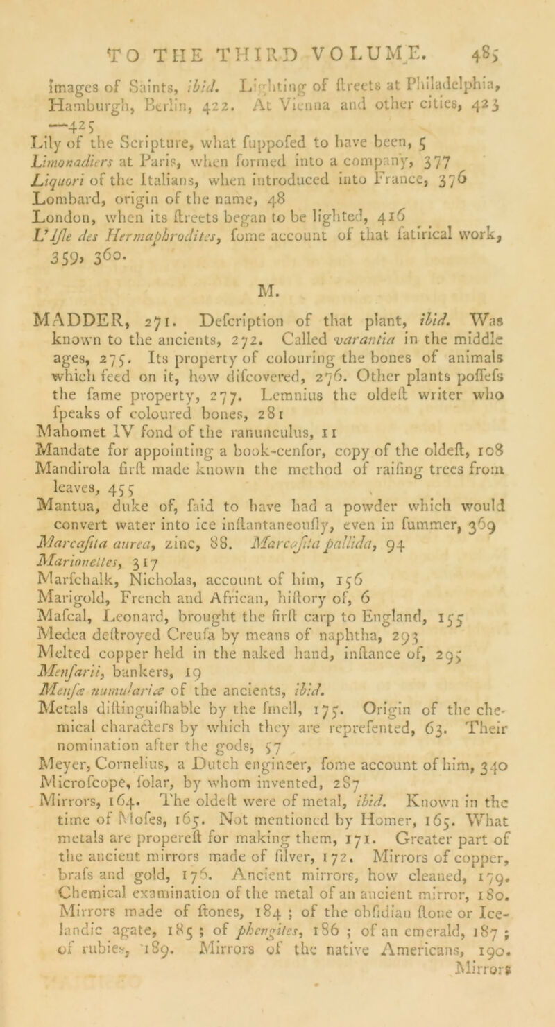 images of Saints, ibid. L'ghting of ftrects at Philadelphia, Hamburg!), Berlin, 422. At Vienna and other cities, 423 —425 Lily of the Scripture, what fuppofed to liave been, 3 himonadiers at Paris, when formed into a Company, 377 Liquori of the Italiens, when introduced into France, 376 Lombard, origin of the name, 48 London, when its ftreets began tobe lighted, 416 L’JJle des Hermaphrodites, fome account of that fatirical work 3S9> 3Ö°- i M. MADDER, 271. Defcription of that plant, ibld. Was known to tiie ancients, 272. Called varantia in the middle ages, 275. Its property of colouring the bones of animals which feed on it, how difcovered, 276. Other plants poffefs the fame property, 277. Lemnius the oldeft writcr who fpeaks of coloured bones, 28 t Mahomet IV fond of the ranunculus, 11 Mandate for appointing a book-cenfor, copy of the oldeft, 108 Mandirola fit ft made known the method of raifing trecs front leaves, 435 Mantua, duke of, faid to have had a powder which would convert water into ice inftantaneoufly, even in fummer, 369 Marcafita aurea, zinc, 88. Marcofiiapnllida, 94 Marioneltcs, 3 17 Marfchalk, Nicholas, account of bim, 136 Marigold, French and African, hiftory of, 6 Mafcal, Leonard, brought the firft carp to England, 133 Medea ddtroyed Creufa by means of naphtha, 293 Melted copper held in the naked hand, inftance of, 293 Menfarii, bankers, 19 Menfa numularice of the ancients, ibid. Metals diltinguifhable by the fmell, 173. Origin of the Che- mical chara&ers by which they are reprefented, 63. Their nomination after the gods, 37 Meyer, Cornelius, a Dutch engineer, fome account ofhim, 340 Microfcope, lolar, by whom invented, 2S7 Mirrors, 164. The olddl were of metal, ibid. Known in the time of Mofes, 165. Not mentioned by Homer, 165. What metals are propereft for making them, 171. Grcater part of the ancient mirrors made of ltlver, 172. Mirrors of copper, brafs and gold, 176. Ancient mirrors, how cleaned, 179. Chemical examination of the metal of an ancient mirror, 180. Mirrors made of ftones, 184 ; of the cbfidian flone or Ice- landic agate, 185 ; of phevgitcs, 1S6 ; of an cmerald, 187 ; of rubiesf, 189. Mirrors of the native Americans, 190. Mirrorü