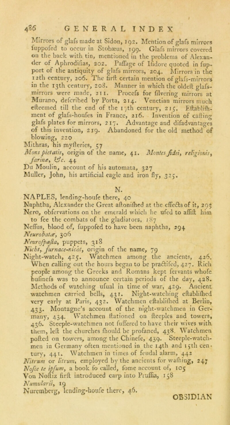 I 4 36 GENERALINDEX Mirrors of glafs made at Sidon, 192. Mention of glafs mirrors fuppofed to occur in Stobaeus, 199. Glafs mirrors covered on the back with tin, mentioned in the problems of Alexan- der of Aphrodifias, 202. PafTage of Ifidore quoted in iup- port of the antiquity of glafs mirrors, 204. Mirrors in the 12th Century, 206. The firll certain mention of glafs-mirrors in the 131h Century, 208. Männer in which the oldefh glafs- mirrors were made, 211. Procefs for filvering mirrors at Murano, defcribed by Porta, 214. Venetian mirrors rnuch elteeined tili the end of the 1 -}th Century, 213. Ellablifh- ment of glafs-houfes in France, 216. Invention of calting glafs plates for mirrors, 217. Advantage and difadvantage3 of this invention, 219. Abandoned for the old method of blowing, 220 Mithras, his mvfteries, 57 Morts pietatis, origin of the name, 41. Mont es fidel, religionis, farindSy &c. 44 Du Moulin, account of his automata, 327 Müller, John, his artificial eagle and iron fly, 325. N. NAPLES, lending-houfe there, 40 Naphtha, Alexander the Great aftonifhed at the effedls of it, 293 Nero, obfervations on the ernerald which he ufed to alfilt him to fee the combats of the gladiators, 187 Neffus, blood of, fuppofed to have been naphtha, 294 Neurohat cs, 306 Neuro fpafia, puppets, 318 Nicht, furnace-nicht, origin of the name, 79 Night-watch, 425. Watchmen among the ancients, 426. When calling out the hours began to be pradlifed, 427. Rieh people among the Greeks and Romans kept fervants whofe bufinefs was to announce certain periods of the day, 428. Methods of vvatching ufual in time of war, 429. Ancient watchmen carried bells, 431. Night-watching eftablifhed very early at Paris, 432. Watchmen eftablifiied at Berlin, 433. Montagne’s account of the night-watchmen in Ger- mariy, 434. Watchmen fiationed on lleeplcs and towers, 436. Steeple-watchmen not fufiered to have their wives with them, left the churches fiiould be profaned, 438. Watchmen pofted on towers, among the Chinefe, 439. Steeple-watch- men in Germany often mentioned in the I4th and ijtli Cen- tury, 441. Watchmen in times of feudal alarm, 442 Nitrum or litrum, employed by the ancients for walhing, 247 Nofce te ipfum, a book fo called, fome account of, 105 Von Noftiz firll introduced carp into Pruflia, 138 Numulariiy 19 Nurembcrg, lending-houfe there, 46. OBSIDIAN