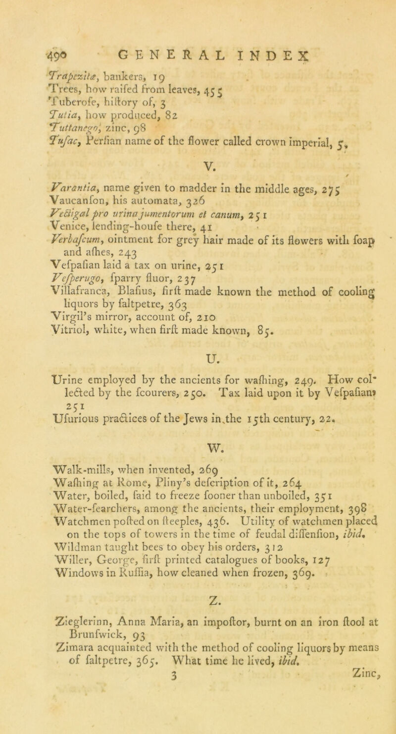 Träpezlla, bankers, 19 Trees, how raifed from leaves, 45 ij Tuberofe, hiltory of, 3 ’Tutia, how produced, 82 *Tuttanego' zinc, 98 Tufacf Perlian name of the flower called crown imperial, 5, V. / Varanticiy name given to madder in the middle ages, 275 Vaucanfon, his automata, 326 V° cligal pro urina jumentorum et canumt 251 Venice, lending-houfe there, 41 Verlafcumy ointment for grey hair made of its fiowers with foap and alhes, 243 Vefpalian laid a tax on urine, 25 1 VcfperugOy fparry fluor, 237 Villafranca, Blafius, firlt made known the method of cooling liquors by faltpetre, 363 Virgil’s mirror, account of, 210 Vitriol, white, when firil made known, 85. U. Urine employed by the ancients for walhing, 249. How col leded by the fcourers, 250. Tax laid upon it by Vefpafian» 2$} Ufurious pradices of the Jews inNthe iyth Century, 22. _ W. Walk-mills, when invented, 269 Walhing at Rome, Pliny’s defeription of it, 264 Water, boiled, faid to freeze fooner than unboiled, 351 Water-fearchers, among the ancients, their employment, 398 Watchmen pofted on lleeples, 436. Utility of watchmen placed on the tops of towers in the time of feudal dilfenfion, ib'uU Wildman taught bees to obey his Orders, 3 12 Willer, George, firil printed catalogues of books, 127 Windows in Ruffia, how cleaned when frozen, 369. Z. Zieglerinn, Anna Maria, an impoltor, burnt on an iron ftool at Brunfwick, 93 Zimara acquainted with the method of cooling liquors by means of faltpetre, 365. What time he lived, ibid. 3 Zinc,