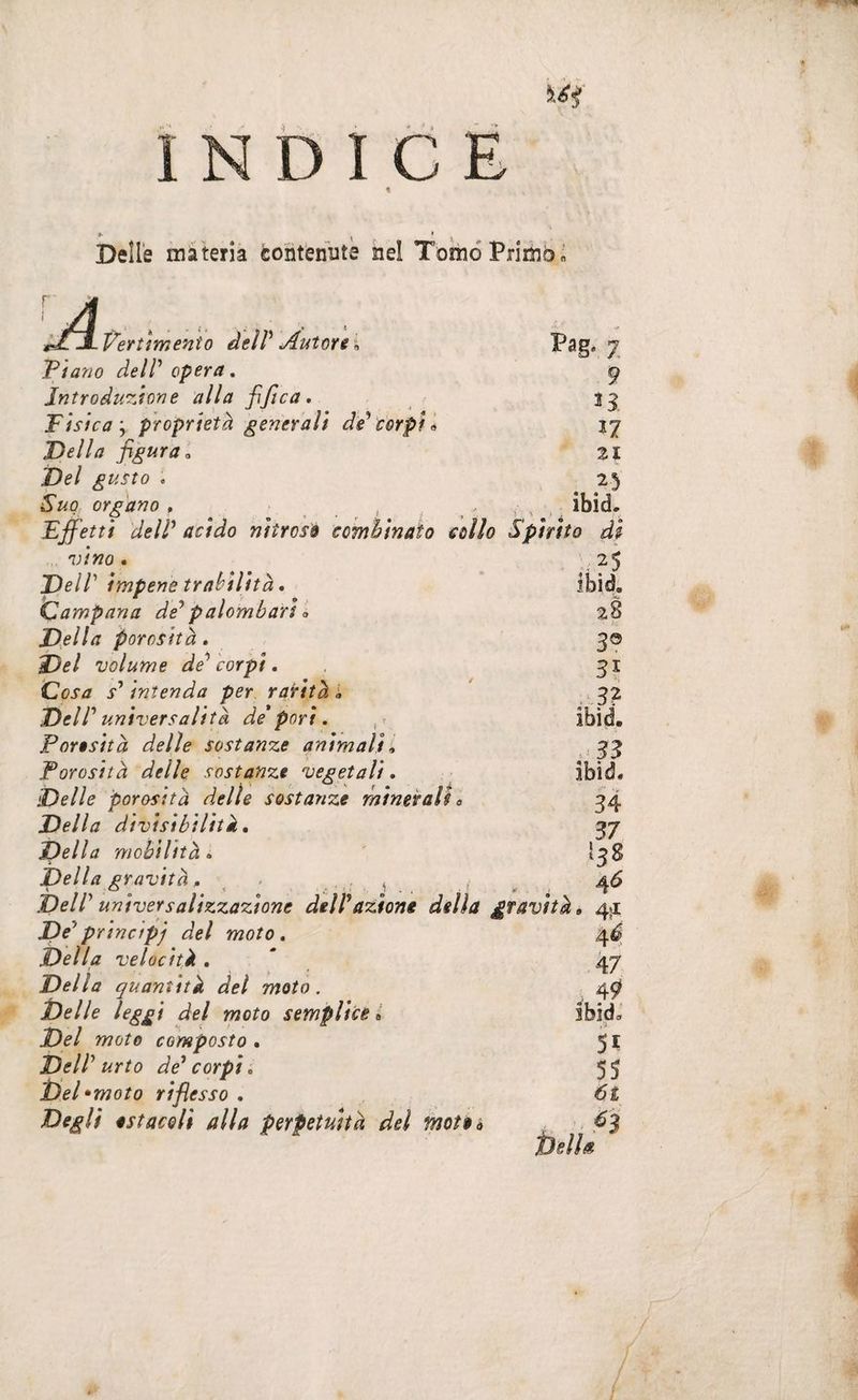 INDIO 4 Delle màhria coiitenbtè nel Torno Primo « JL V^ertìmento deìV Antùri \ Pag. ^ Piano delP opera. ^ Introduzione alla fifica, Tisica y proprietà generali de'corpi ij Della figura^ zi Del gusto . 25 Suo organo . , , , ; ibid. * - t_> < ' . / ' » ' 1 ) , Effetti delP acido nitroso combinato collo Spirito di Vino • DelP impene trabilità. Campana dé^palombari » Della porosità. Del volume de^ corpi. Cosa s^ intenda per rarità i DelP universalità de* pori é Porosità delle sostanze animali é Porosità delle sostanze vegetali. Delle porosità delle sostanze minerali 0 Della divisibilità. Della mobilità , Della gravità. - . , DelP universalizzazione delP azione della De^principj del moto. Della velocità , Della quantità del moto. Delle leggi del moto semplice ^ Del moto composto • DelP urto de* corpi, m *moto riflesso , Degli ostacoli alla perpetuità del mote a