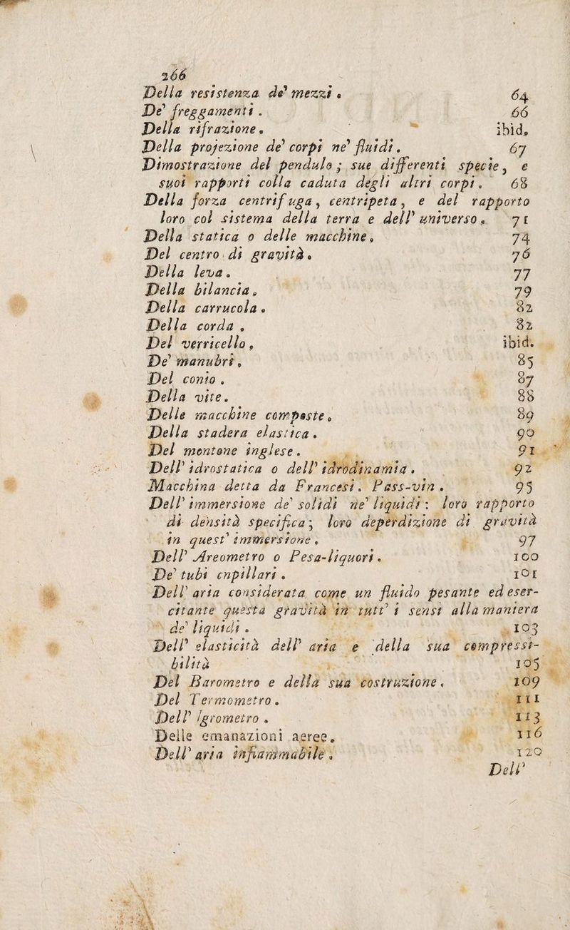 Della resistenza de* mezzi « Dd fregiamenti . Della rifrazione. Della proiezione de^ corpi ne' fluidi, Dimostrazione del penduto^ sue differenti specie^ e suoi rapporti colla caduta degli altri corpi. 68 Della forza centrif uga, centripeta, e del rapporto loro col sistema della terra e deiP universo ^ ji Della statica 0 delle macchine^ 74 Del centro di gravità, 7*5 Della leva» 77 Della bilancia» 79 Della carrucola, 82 Della corda » 82 Del verricello, iblei. De manubri ^ 85 Del conto , 87 Della vite, 88 Delle Tri occhine compaste » 89 Della stadera elastica » 90 Del muntone inglese. 9i Dell' idrostatica 0 delP iàradinamia » , 92 Macchina detta da Francesi. Fass-vin, 95 DelP immersione de' solidi ne' Itquìdt : loro rapporto <54 66 ibid. di densità specifica'^ loro deperdizione di gravità in quest' immersione » 97 DelP Areometro 0 Pesa-liquori» 100 De'tubi cnpillari , lOi Deir aria considerata come un fluido pesante ed eser¬ citante questa gravità in tutt' i sensi alla maniera de' lì qui eli . 105 DelP elasticità dell' aria e della sua compressi¬ bilità i'^5 Del Barometro e della sua costruzione, lOp Del Termometro. IH Dell' igrometro . 113 Deile emanazioni aeree, Dell'aria infiammabile» ho DelP