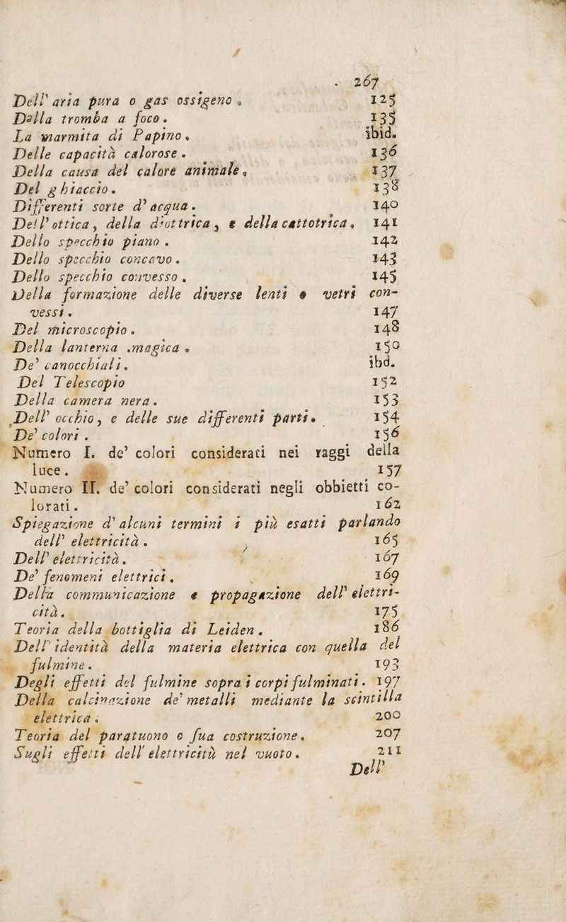 . 2^7 DelV aria pura o gas ossìgeno^ 125 Dslla tromba a foco, 133 La marmita di Papino • ibid. Delle capacità calorose. l^o Della causa del calore animale <, 137 Del ghiaccio. 138 Differenti sorte d'^ acqua . 14^ DelL ottica y della diottrica ^ e della cattotrica. 141 Dello spacchio piano , 14^ Dello specchio concavo. - 14I Dello specchio convesso . 145 Della formazione delle diverse lenti 9 vetri con^ vessi, 147 Del microscopio. 14^ Della lanterna .magica . De^ canocchiali. ibd. Del Telescopio Della camera nera. I33 DelP occhio y e delle sue differenti parti • iS4 De'' colori . Numero I, de’ colori consideraci nei raggi deila luce. ^ ^ 157 Numero IL de’colori considerati negli obbietti co¬ lorati. 1^2 Spiegazione d'alcuni termini i più esatti parlando delP elettricità. ^ DelP elettricità. i^7 De’’ fenomeni elettrici, Dell'a communicazione t propagazione delP elettri¬ cità, 175 Teoria della bottiglia di Leiden, DelP identità della materia elettrica con quella del fulmine. 193 Degli effetti del fulmine sopra i corpi fulminati, \91 Della calcinazione de' metalli mediante la scinti liti elettrica. 200 Teoria del par atuono e fua costruzione, 207 Sugli effetti dell' elettricità nel vuoto. 211 Dff