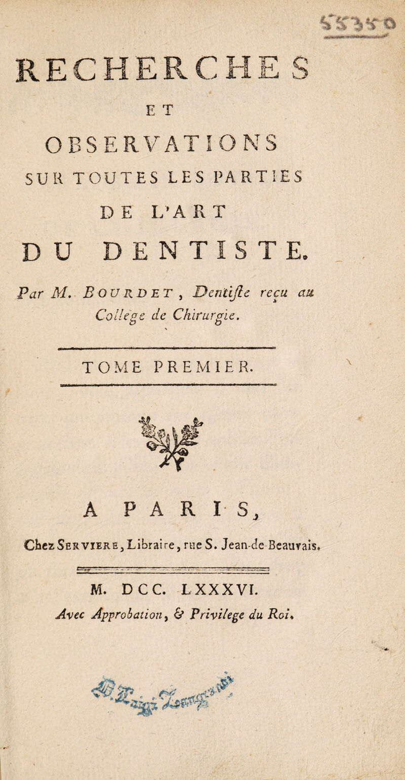 RECHERCHE S E T OBSERVATIONS SUR TOUTES LES PARTIES DE L’ART DU DENTISTE. Par M. B OU RD ET , Denüjle reçu au College de Chirurgie. TOME PREMIER. A PARIS, CbezSER vïere3 Libraire, rue S. Jean-de Beauvais, M. DCC. L XXX VI. Avec Approbation, & Privilège du Roi♦