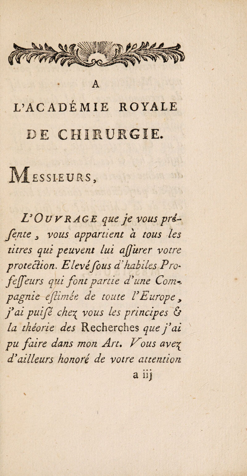 A L’ACADÉMIE ROYALE DE CHIRURGIE. Messieurs, L3 Ou v rage que je vous pré- fente 3 vous appartient a tous les titres qui peuvent lui ajjitrer votre protection. Elevéfous d'habiles Pro* fejfeurs qui font partie d'une Com-, pagnie eflimêe de toute VEurope ^ j3ai puifé che% vous les principes & la théorie des Recherches que j'ai pu faire dans mon An. Vous ave^ d'ailleurs honoré de votre attention » * « a uj