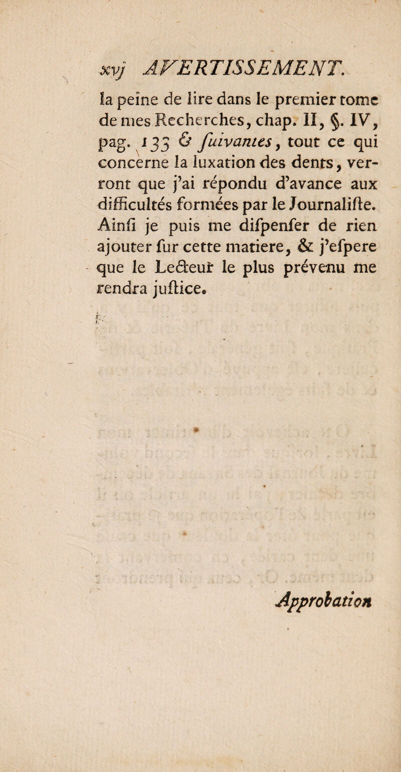 la peine de lire dans le premier tome de mes Recherches, chap. II, §. IV, pag. 135 & fuivanus, tout ce qui concerne la luxation des dents, ver¬ ront que j’ai répondu d’avance aux difficultés formées par le Journalifte. Ainfi je puis me difpenfer de rien ajouter fur cette matière, & j’efpere que le Ledeur le plus prévenu me rendra juftice. > t: ? r*'. Approbation