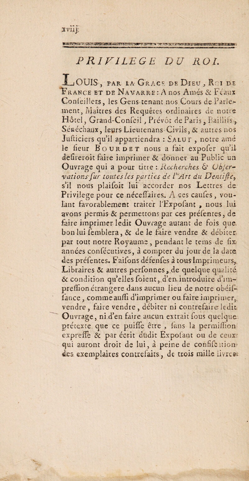 fcsKS!«j^^^aBœ5iœ®œïM®!!Sw^OT^^.wK3cr®asaî!ra(3Fg«B«BBS&E!»(B!*ara»i PRIVILEGE DU ROI. L OUÏS, par la G'racf. de Dieu , Rci de France et de Navarre : A nos Amés & Féaux Conleiüer.s, les Gens-tenant nos Cours de Parle> ment, Maîtres des Requêtes ordinaires de notre Hôtel, Grand-Confeil j Prévôt de Paris, Baillirs-, Séeéchaux, leurs-Lieutenans-Civils, de autres nos Jufticiers qui! appartiendra : Salut , notre amé le fleur Bourdet nous a fait expofer qu’il defireroit faire imprimer & donner au Public un Ouvrage qui a pour titre Recherches & Ubjer- varions fur toutes les parties de l'Art du Dentife, s’il nous piaifoit lui accorder nos Lettres de Privilège pour ce néceffaires.. A ces caufes, vou¬ lant favorablement traiter TExpofant , nous lui avons permis & permettons par ces préfentes, de faire imprimer ledit Ouvrage autant de fois que- bon lui femblera, & de le faire vendre St débiter par tout notre Royaume , pendant le teins de fix années confécutives , à compter du jour de la date des préfentes. Faifons défenfes à tous Imprimeurs, Libraires & autres perfonnes ,.de quelque qualité & condition qu’elles foient, d’en introduire d’im- prelfion étrangère dans aucun lieu de notre obéif- lance , commeaufïi d’imprimer ou faire imprimer, vendre, faire vendre, débiter ni contrefaii e ledit Ouvrage, ni d’en faire aucun extrait fous quelque prétexre que ce puilTe être 3 fans la permifîîon expreffé & par écrit düdit Expofant ou de ceux qui auront droit de lui, à peine de confiés niern des exemplaires contrefaits, de trois mille livret»'
